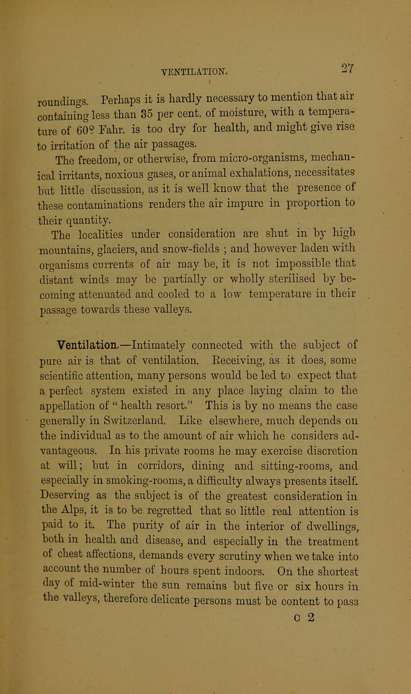 . I roundings. Perhaps it is hardly necessary to mention that air containing less than 35 per cent, of moisture, with a tempera- ture of 60? Fahr. is too dry for health, and might give rise to irritation of the air passages. The freedom, or otherwise, from micro-organisms, mechan- ical irritants, noxious gases, or animal exhalations, necessitates hut little discussion, as it is well know that the presence of these contaminations renders the air impure in proportion to their quantity. The localities under consideration are shut in by high mountains, glaciers, and snow-fields ; and however laden with organisms currents of air may be, it is not impossible that distant winds may be partially or wholly sterilised by be- coming attenuated and cooled to a low temperature in their passage towards these valleys. Ventilation.—Intimately connected with the subject of pure air is that of ventilation, receiving, as it does, some scientific attention, many persons would be led to expect that a perfect system existed in any place laying claim to the appellation of “ health resort.” This is by no means the case generally in Switzerland. Like elsewhere, much depends on the individual as to the amount of air which he considers ad- vantageous. In his private rooms he may exercise discretion at will; but in corridors, dining and sitting-rooms, and especially in smoking-rooms, a difficulty always presents itself. Deserving as the subject is of the greatest consideration in the Alps, it is to be regretted that so little real attention is paid to it. The purity of air in the interior of dwellings, both in health and disease, and especially in the treatment of chest affections, demands every scrutiny when we take into account the number of hours spent indoors. On the shortest day of mid-winter the sun remains but five or six hours in the valleys, therefore delicate persons must be content to pass 0 2