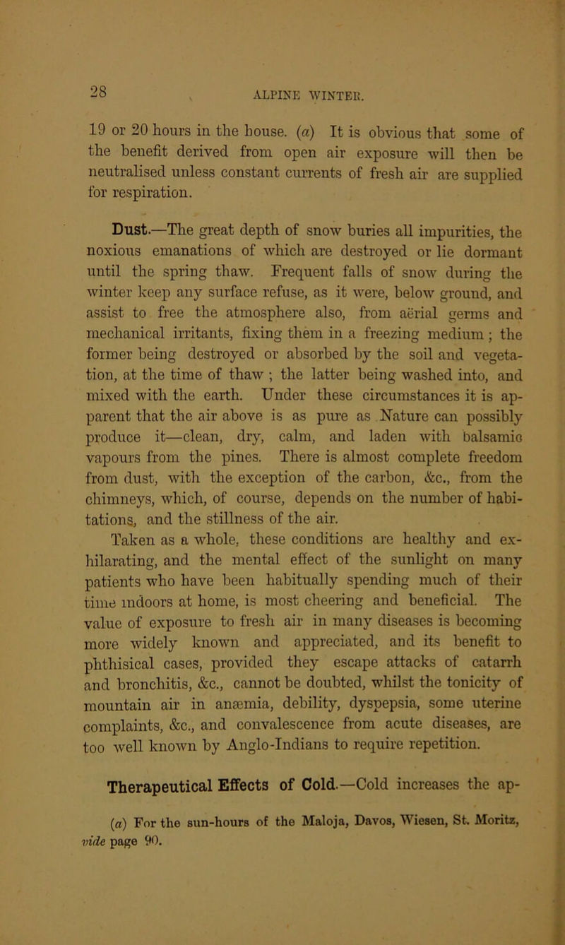19 or 20 hours in the house, (a) It is obvious that some of the benefit derived from open air exposure will then be neutralised unless constant currents of fresh air are supplied for respiration. Dust.—The great depth of snow buries all impurities, the noxious emanations of which are destroyed or lie dormant until the spring thaw. Frequent falls of snow during the winter keep any surface refuse, as it were, below ground, and assist to free the atmosphere also, from aerial germs and mechanical irritants, fixing them in a freezing medium ; the former being destroyed or absorbed by the soil and vegeta- tion, at the time of thaw ; the latter being washed into, and mixed with the earth. Under these circumstances it is ap- parent that the air above is as pure as Nature can possibly produce it—clean, dry, calm, and laden with balsamic vapours from the pines. There is almost complete freedom from dust, with the exception of the carbon, &c., from the chimneys, which, of course, depends on the number of habi- tations, and the stillness of the air. Taken as a whole, these conditions are healthy and ex- hilarating, and the mental effect of the sunlight on many patients who have been habitually spending much of their time indoors at home, is most cheering and beneficial. The value of exposure to fresh air in many diseases is becoming more widely known and appreciated, and its benefit to phthisical cases, provided they escape attacks of catarrh and bronchitis, &c., cannot be doubted, whilst the tonicity of mountain air in anaemia, debility, dyspepsia, some uterine complaints, &c., and convalescence from acute diseases, are too well known by Anglo-Indians to require repetition. Therapeutical Effects of Cold—Cold increases the ap- (a) For the sun-hours of the Maloja, Davos, Wiesen, St. Moritz, vide page 90.