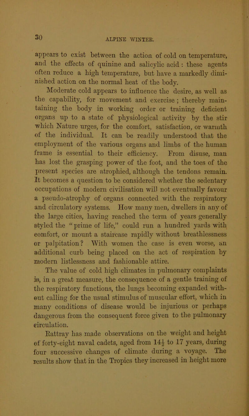 appears to exist between the action of cold on temperature, and the effects of quinine and salicylic acid : these agents often reduce a high temperature, but have a markedly dimi- nished action on the normal heat of the body. Moderate cold appears to influence the desire, as well as the capability, for movement and exercise ; thereby main- taining the body in working order or training deficient organs up to a state of physiological activity by the stir which Nature urges, for the comfort, satisfaction, or warmth of the individual. It can be readily understood that the employment of the various organs and limbs of the human frame is essential to their efficiency. From disuse, man has lost the grasping power of the foot, and the toes of the present species are atrophied, although the tendons remain. It becomes a question to be considered whether the sedentary occupations of modern civilisation will not eventually favour a pseudo-atrophy of organs connected with the respiratory and circulatory systems. How many men, dwellers in any of the large cities, having reached the term of years generally styled the “ prime of life,” could run a hundred yards with eomfort, or mount a staircase rapidly without breathlessness or palpitation? With women the case is even worse, an additional curb being placed on the act of respiration by modern listlessness and fashionable attire. The value of cold high climates in pulmonary complaints is, in a great measure, the consequence of a gentle training of the respiratory functions, the lungs becoming expanded with- out calling for the usual stimulus of muscular effort, which in many conditions of disease would be injurious or perhaps dangerous from the consequent force given to the pulmonary circulation. Kattray has made observations on the weight and height of forty-eight naval cadets, aged from 1U to 17 years, during four successive changes of climate during a voyage. The results show that in the Tropics they increased in height more