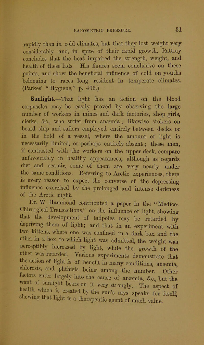 BAROMETRIC PRESSURE. rapidly than in cold climates, but that they lost weight very considerably and, in spite of their rapid growth, Rattray concludes that the heat impaired the strength, weight, and health of these lads. His figures seem conclusive on these points, and show the beneficial influence of cold on youths belonging to races long resident in temperate climates. (Parkes’ “ Hygiene,” p. 436.) Sunlight.—That light has an action on the blood corpuscles may be easily proved by observing the large number of workers in mines and dark factories, shop girls, clerks, &c., who suffer from anaemia ; likewise stokers on board ship and sailors employed entirely between decks or in the hold of a vessel, where the amount of light is necessarily limited, or perhaps entirely absent; these men, if contrasted with the workers on the upper deck, compare unfavourably in healthy appearances, although as regards diet and sea-air, some of them are very nearly under the same conditions. Referring to Arctic experiences, there is every reason to expect the converse of the depressing influence exercised by the prolonged and intense darkness of the Arctic night. Dr. W. Hammond contributed a paper in the “ Medico- Chirurgical Tiansactions, on the influence of light, showing that the development of tadpoles may be retarded by depiiving them of light; and that in an experiment with two kittens, where one was confined in a dark box and the other in a box to which light was admitted, the weight was perceptibly increased by light, while the growth of the other was retarded.. Various experiments demonstrate that the action of light is of benefit in many conditions, anaemia, c 1 orosis, and phthisis being among the number. Other actors enter largely into the cause of anaemia, &c., but the want of sunlight bears on it very strongly. The aspect of ealth which is created by the sun’s rays speaks for itself, s lowing that light is a therapeutic agent of much value.