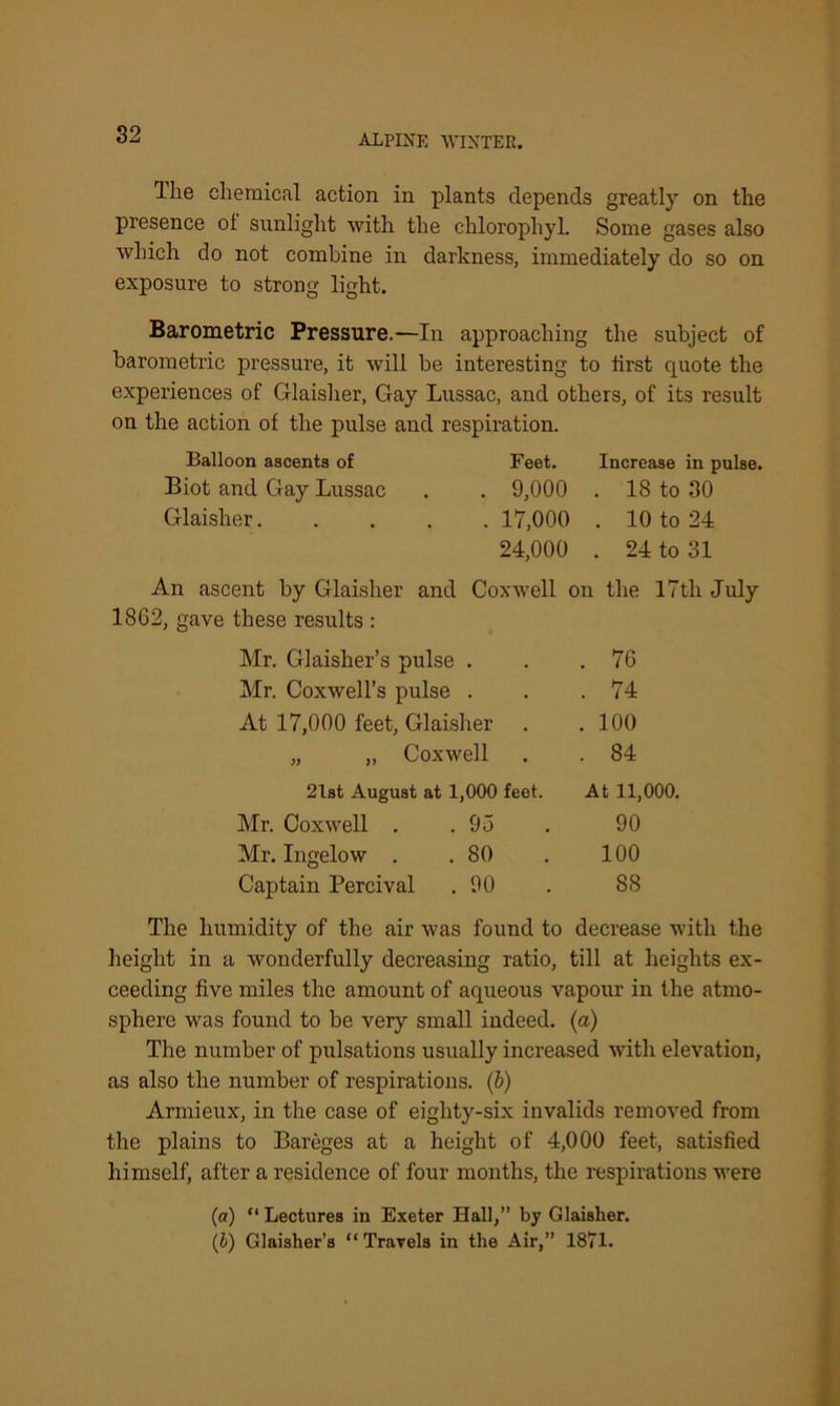 Hie chemical action in plants depends greatly on the presence ot sunlight with the chlorophyL Some gases also which do not combine in darkness, immediately do so on exposure to strong light. Barometric Pressure.—In approaching the subject of barometric pressure, it will be interesting to first quote the experiences of Glaisher, Gay Lussac, and others, of its result on the action of the pulse and respiration. Balloon ascents of Feet. Increase in pulse. Biot and Gay Lussac 9,000 . 18 to 30 Glaisher 17,000 . 10 to 24 24,000 . 24 to 31 An ascent by Glaisher and Coxwell on the 17th July 12, gave these results : Mr. Glaisher’s pulse . . 76 Mr. Coxwell’s pulse . . . 74 At 17,000 feet, Glaisher . . 100 „ „ Coxwell . . 84 21st August at 1,000 feet. At 11,000. Mr. Coxwell . .95 90 Mr. Ingelow . .80 . 100 Captain Percival . 90 . 88 The humidity of the air was found to decrease with the height in a wonderfully decreasing ratio, till at heights ex- ceeding five miles the amount of aqueous vapour in the atmo- sphere was found to be very small indeed, (a) The number of pulsations usually increased with elevation, as also the number of respirations. (b) Armieux, in the case of eiglity-six invalids removed from the plains to Bareges at a height of 4,000 feet, satisfied himself, after a residence of four months, the respirations were (a) “ Lectures in Exeter Hall,” by Glaisher. (1) Glaisher’s “Travels in the Air,” 1871.