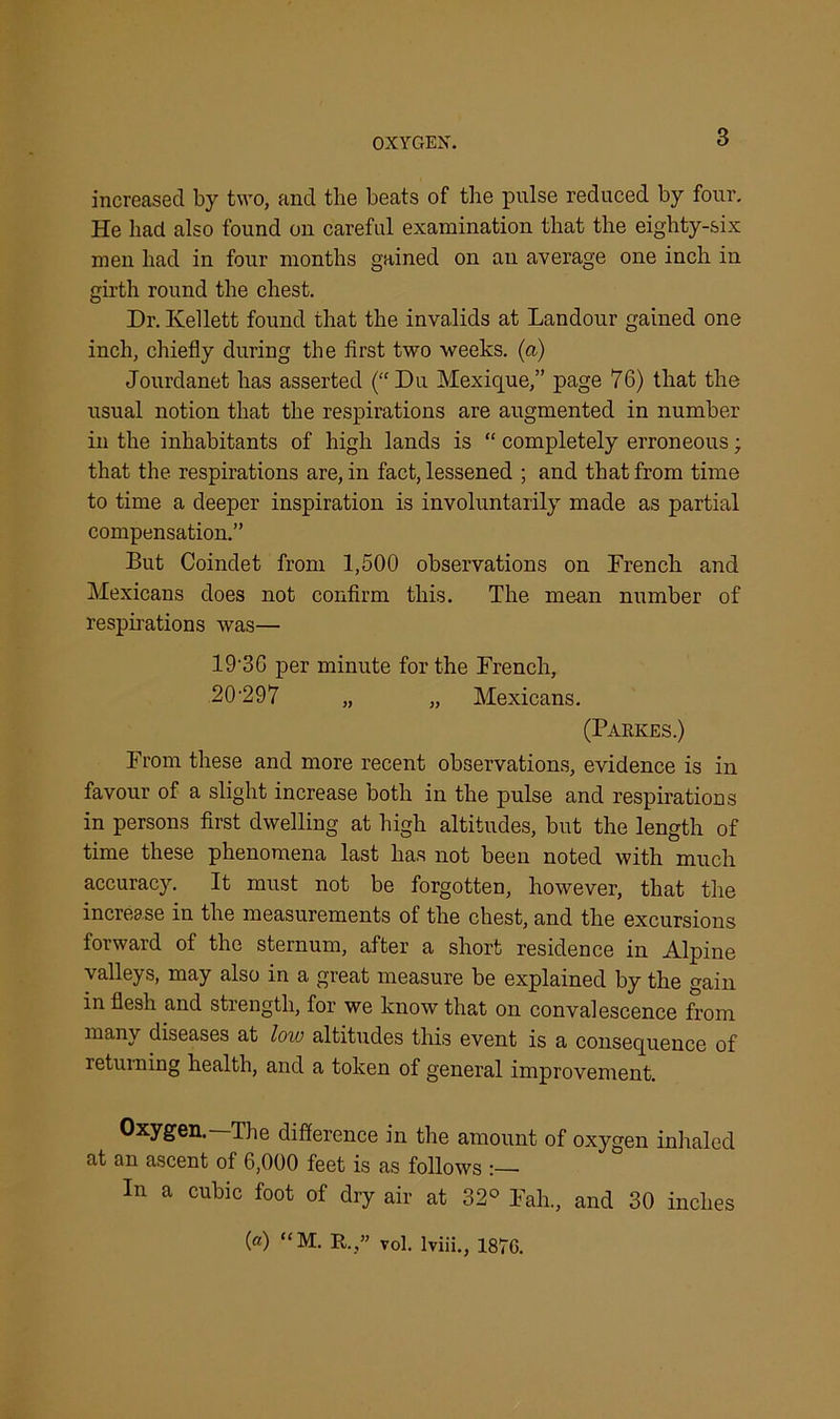 3 increased by two, and the beats of the pulse reduced by four. He had also found on careful examination that the eighty-six men had in four months gained on an average one inch in girth round the chest. Dr. Ivellett found that the invalids at Landour gained one inch, chiefly during the first two weeks, (a) Jourdanet has asserted (“Du Mexique,” page 76) that the usual notion that the respirations are augmented in number in the inhabitants of high lands is “ completely erroneous; that the respirations are, in fact, lessened ; and that from time to time a deeper inspiration is involuntarily made as partial compensation.” But Coindet from 1,500 observations on Drench and Mexicans does not confirm this. The mean number of respirations was— 19-3G per minute for the French, 20'29 7 „ „ Mexicans. (Parkes.) From these and more recent observations, evidence is in favour of a slight increase both in the pulse and respirations in persons first dwelling at high altitudes, but the length of time these phenomena last has not been noted with much accuracy. It must not be forgotten, however, that the increase in the measurements of the chest, and the excursions forward of the sternum, after a short residence in Alpine valleys, may also in a great measure be explained by the gain in flesh and strength, for we know that on convalescence from many diseases at low altitudes this event is a consequence of returning health, and a token of general improvement. Oxygen.—The difference in the amount of oxygen inhaled at an ascent of 6,000 feet is as follows In a cubic foot of dry air at 32° Fall., and 30 inches (®) “M. It.,” vol. Iviii., 1876.