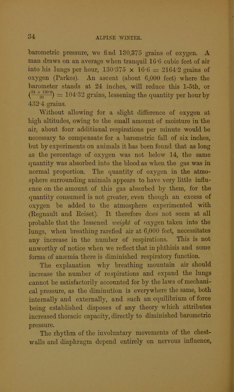 barometric pressure, we find 130,375 grains of oxygen. A man draws on an average when tranquil 16-0 cubic feet of air into his lungs per hour, 130-375 x 16-6 = 2164-2 grains of oxygen (Parkes). An ascent (about 6,000 feet) where the barometer stands at 24 inches, will reduce this l-5th, or (4 *3o30 4) = 104-32 grains, lessening the quantity per hour by 432'4 grains. Without allowing for a slight difference of oxygen at high altitudes, owing to the small amount of moisture in the air, about four additional respirations per minute would be necessary to compensate for a barometric fall of six inches, but by experiments on animals it has been found that as long as the percentage of oxygen was not below 14, the same quantity was absorbed into the blood as when the gas was in normal proportion. The quantity of oxygen in the atmo- sphere surrounding animals appears to have very little influ- ence on the amount of this gas absorbed by them, for the quantity consumed is not greater, even though an excess of oxygen be added to the atmosphere experimented with {Regnault and Eeiset). It therefore dees not seem at all probable that the lessened roeight of oxygen taken into the lungs, when breathing rarefied air at 6,000 feet, necessitates any increase in the number of respirations. This is not unworthy of notice when we reflect that in phthisis and some forms of anaemia there is diminished respiratory function. The explanation why breathing mountain air should increase the number of respirations and expand the lungs cannot be satisfactorily accounted for by the laws of mechani- cal pressure, as the diminution is everywhere the same, both internally and externally, and such an equilibrium of force being established disposes of any theory winch attributes increased thoracic capacity, directly to diminished barometric pressure. The rhythm of the involuntary movements of the chest- walls and diaphragm depend entirely on nervous influence.