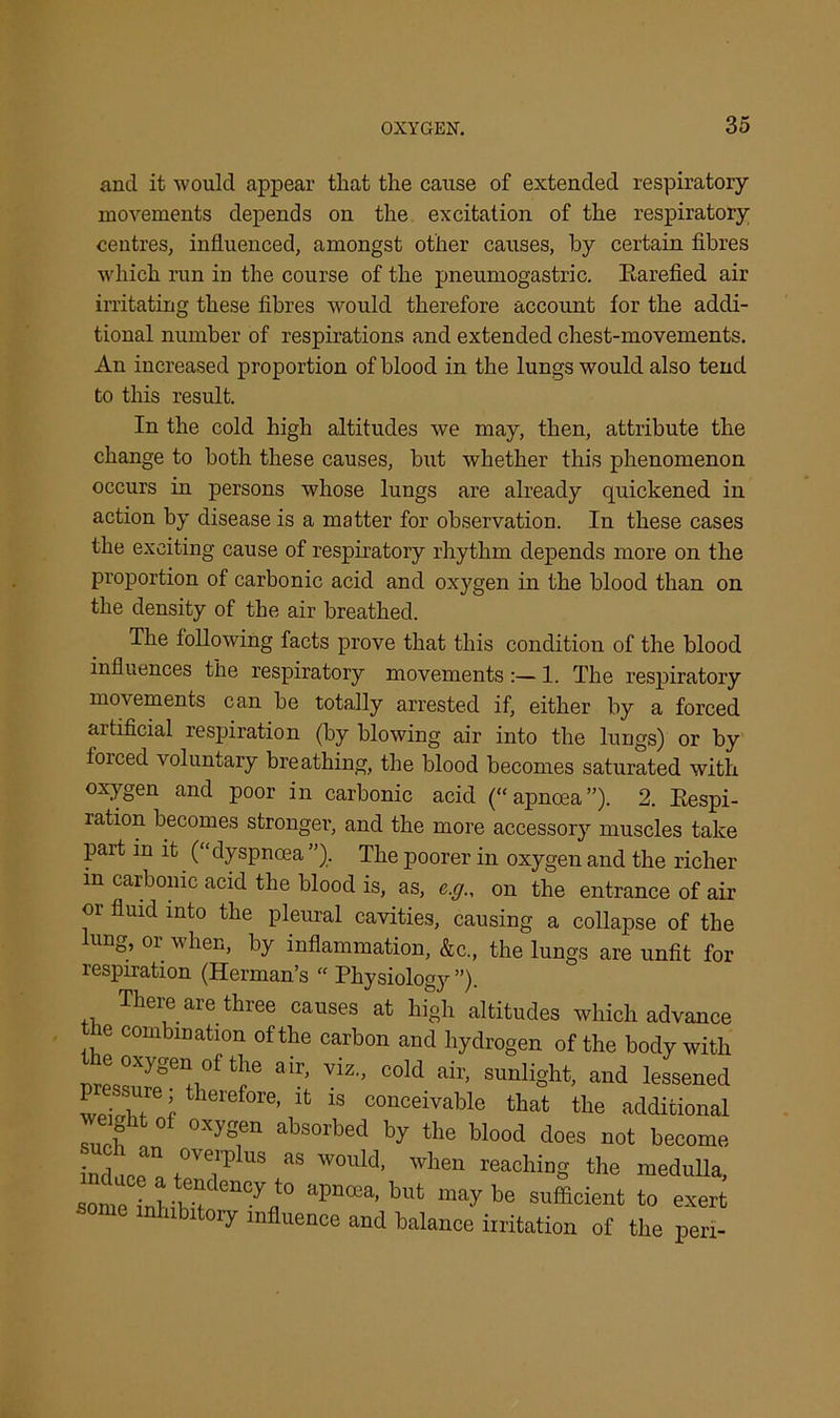 and it would appear that the cause of extended respiratory movements depends on the excitation of the respiratory centres, influenced, amongst other causes, by certain fibres which run in the course of the pneumogastric. Rarefied air irritating these fibres would therefore account for the addi- tional number of respirations and extended chest-movements. An increased proportion of blood in the lungs would also tend to this result. In the cold high altitudes we may, then, attribute the change to both these causes, but whether this phenomenon occurs in persons whose lungs are already quickened in action by disease is a matter for observation. In these cases the exciting cause of respiratory rhythm depends more on the proportion of carbonic acid and oxygen in the blood than on the density of the air breathed. The tollowing facts prove that this condition of the blood influences the respiratory movements :— 1. The respiratory movements can be totally arrested if, either by a forced artificial respiration (by blowing air into the lungs) or by foiced voluntary breathing, the blood becomes saturated with oxygen and poor in carbonic acid (“apnoea”). 2. Respi- ration becomes stronger, and the more accessory muscles take part in it (“dyspnoea ”). The poorer in oxygen and the richer m carbonic acid the blood is, as, e.g., on the entrance of air or fluid into the pleural cavities, causing a collapse of the lung, or when, by inflammation, &c., the lungs are unfit for respiration (Herman’s “ Physiology ”). There are three causes at high altitudes which advance ne combination of the carbon and hydrogen of the body with e oxygen of the air, viz., cold air, sunlight, and lessened pressure; therefor it is conceivable that the additional e ht ot oxygen absorbed by the blood does not become induce a as WOllld> when caching the medulla, some inhibit enCJflt0 apnoea’ bufc may be sufficient to exert oiy influence and balance irritation of the peri-
