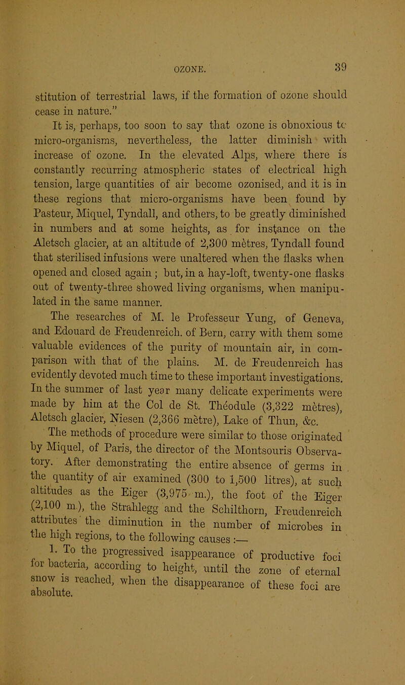 OZONE. stitution of terrestrial laws, if the formation of ozone should cease in nature.” It is, perhaps, too soon to say that ozone is obnoxious tc micro-organisms, nevertheless, the latter diminish with increase of ozone. In the elevated Alps, where there is constantly recurring atmospheric states of electrical high tension, large quantities of air become ozonised, and it is in these regions that micro-organisms have been found by Pasteur, Miquel, Tyndall, and others, to be greatly diminished in numbers and at some heights, as for instance on the Aletsch glacier, at an altitude of 2,300 metres, Tyndall found that sterilised infusions were unaltered when the flasks when opened and closed again ; but, in a hay-loft, twenty-one flasks out of twenty-three showed living organisms, when manipu- lated in the same manner. The researches of M. le Professeur Yung, of Geneva, and Edouard de Freudenreich. of Bern, carry with them some valuable evidences of the purity of mountain air, in com- parison with that of the plains. M. de Freudenreich has evidently devoted much time to these important investigations. In the summer of last year many delicate experiments were made by him at the Col de St. Theodule (3,322 metres), Aletsch glacier, Niesen (2,366 metre), Lake of Thun, &c. The methods of procedure were similar to those originated by Miquel, of Paris, the director of the Montsouris Observa- tory. After demonstrating the entire absence of germs in the quantity of air examined (300 to 1,500 litres), at such altitudes as the Eiger (3,975 m.), the foot of the Eiger .(2,100 m ), the Strahlegg and the Scliilthorn, Freudenreich attributes 'the diminution in the number of microbes in the high regions, to the following causes : 1. To the progressed isappearance of productive foci lor bacteria, according to height, until the zone of eternal snow is reached, when the disappearance of these foci are
