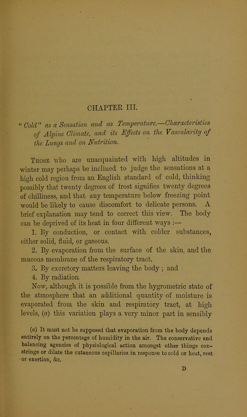 CHAPTER III. “Cold” as a Sensation and as Temperature.—Characteristics of Alpine Climate, and its Effects on the Vascularity of the Lunys and on Nutrition. Those who are unacquainted with high altitudes in winter may perhaps be inclined to judge the sensations at a high cold region from an English standard of cold, thinking possibly that twenty degrees of frost signifies twenty degrees of chilliness, and that any temperature below freezing point would be likely to cause discomfort to delicate persons. A brief explanation may tend to correct this view. The body can be deprived of its heat in four different ways :— 1. By conduction, or contact with colder substances, either solid, fluid, or gaseous. 2. By evaporation from the surface of the skin, and the mucous membrane of the respiratory tract, 3. By excretory matters leaving the body ; and 4. By radiation. How, although it is possible from the hygrometric state of the atmosphere that an additional quantity of moisture is evaporated from the skin and respiratory tract, at high levels, (a) this variation plays a very minor part in sensibly (a) It mu8t not be supposed that evaporation from the body depends entirely on the percentage of humidity in the air. The conservative and balancing agencies of physiological action amongst other things con- stringe or dilate the cutaneous capillaries, in response to cold or heat, rest or exertion, &c. D