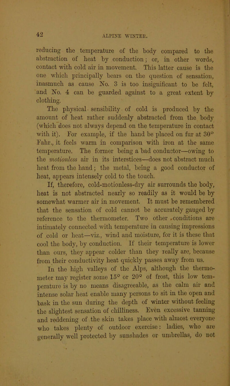 reducing the temperature of the body compared to the abstraction of heat by conduction; or, in other words, contact with cold air in movement. This latter cause is the one which principally bears on the question of sensation, inasmuch as cause No. 3 is too insignificant to be felt, and No. 4 can be guarded against to a great extent by clothing. The physical - sensibility of cold is produced by the amount of heat rather suddenly abstracted from the body (which does not always depend on the temperature in contact with it). For example, if the hand be placed on fur at 30° Fahr., it feels warm in comparison with iron at the same temperature. The former being a bad conductor—owing to the motionless air in its interstices—does not abstract much heat from the hand; the metal, being a good conductor of heat, appears intensely cold to the touch. If, therefore, cold-motionless-dry air surrounds the body, heat is not abstracted nearly so readily as it would be by somewhat warmer air in movement. It must be remembered that the sensation of cold cannot be accurately gauged by reference to the thermometer. Two other .conditions are intimately connected with temperature in causing impressions of cold or heat—viz., wind and moisture, for it is these that cool the body, by conduction. If their temperature is lower than ours, they appear colder than they really are, because from their conductivity heat quickly passes away from us. In the high valleys of the Alps, although the thermo- meter may register some 15° or 20° of frost, this low tem- perature is by no means disagreeable, as the calm air and intense solar heat enable many persons to sit in the open and bask in the sun during the depth of winter without feeling the slightest sensation of chilliness. Even excessive tanning and reddening of the skin takes place with almost everyone who takes plenty of outdoor exercise: ladies, who are generally well protected by sunshades or umbrellas, do not