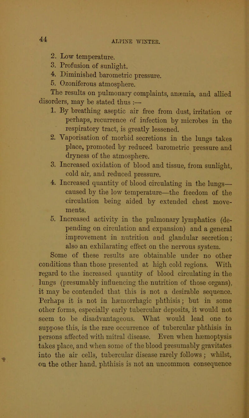 ALPINE WINTER. 2. Low temperature. 3. Profusion of sunlight. 4. Diminished barometric pressure. 5. Ozoniferous atmosphere. The results on pulmonary complaints, amemia, and allied disorders, may be stated thus :— 1. By breathing aseptic air free from dust, irritation or perhaps, recurrence of infection by microbes in the respiratory tract, is greatly lessened. 2. Vaporisation of morbid secretions in the lungs takes place, promoted by reduced barometric pressure and dryness of the atmosphere. 3. Increased oxidation of blood and tissue, from sunlight, cold air, and reduced pressure. 4. Increased quantity of blood circulating in the lungs— caused by the low temperature—the freedom of the circulation being aided by extended chest move- ments. 5. Increased activity in the pulmonary lymphatics (de- pending on circulation and expansion) and a general improvement in nutrition and glandular secretion; also an exhilarating effect on the nervous system. Some of these results are obtainable under no other conditions than those presented at high cold regions. With regard to the increased quantity of blood circulating in the lungs (presumably influencing the nutrition of those organs), it may be contended that this is not a desirable sequence. Perhaps it is not in haemorrhagic phthisis; but in some other forms, especially early tubercular deposits, it would not seem to be disadvantageous. What would lead one to suppose this, is the rare occurrence of tubercular phthisis in persons affected with mitral disease. Even when haemoptysis takes place, and when some of the blood presumably gravitates into the air cells, tubercular disease rarely follows ; whilst, on the other hand, phthisis is not an uncommon consequence