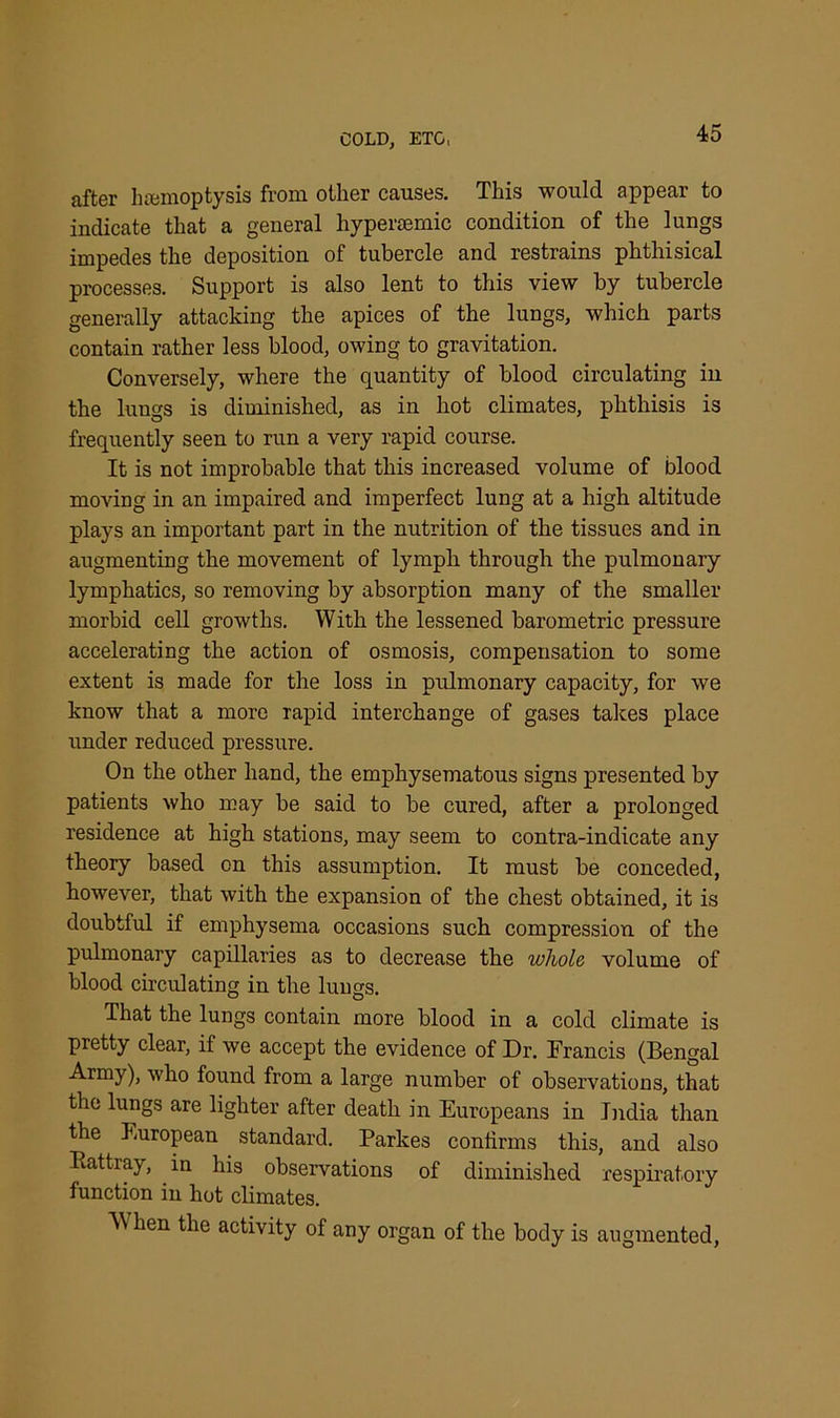 after hemoptysis from other causes. This would appear to indicate that a general hypersemic condition of the lungs impedes the deposition of tubercle and restrains phthisical processes. Support is also lent to this view by tubercle generally attacking the apices of the lungs, which parts contain rather less blood, owing to gravitation. Conversely, where the quantity of blood circulating in the lungs is diminished, as in hot climates, phthisis is frequently seen to run a very rapid course. It is not improbable that this increased volume of blood moving in an impaired and imperfect lung at a high altitude plays an important part in the nutrition of the tissues and in augmenting the movement of lymph through the pulmonary lymphatics, so removing by absorption many of the smaller morbid cell growths. With the lessened barometric pressure accelerating the action of osmosis, compensation to some extent is made for the loss in pulmonary capacity, for we know that a more rapid interchange of gases takes place under reduced pressure. On the other hand, the emphysematous signs presented by patients who may be said to be cured, after a prolonged residence at high stations, may seem to contra-indicate any theory based on this assumption. It must be conceded, however, that with the expansion of the chest obtained, it is doubtful if emphysema occasions such compression of the pulmonary capillaries as to decrease the whole volume of blood circulating in the lungs. That the lungs contain more blood in a cold climate is pretty clear, if we accept the evidence of Dr. Francis (Bengal Army), who found from a large number of observations, that the lungs are lighter after death in Europeans in India than the European standard. Parkes confirms this, and also Rattray, in his observations of diminished respiratory function in hot climates. When the activity of any organ of the body is augmented,