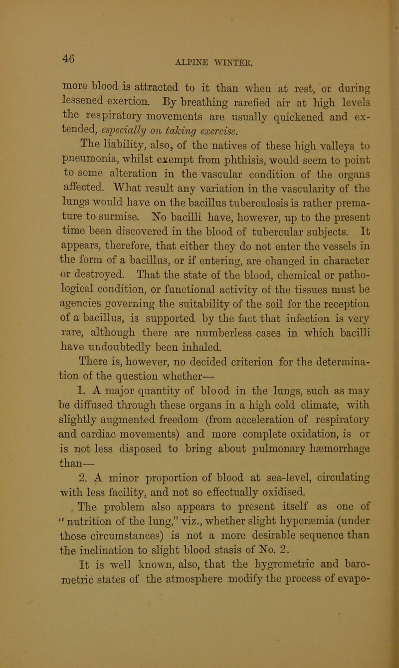ALPINE WINTER. more blood is attracted to it than when at rest, or during lessened exertion. By breathing rarefied air at high levels the respiratory movements are usually quickened and ex- tended, especially on taking exercise. The liability, also, of the natives of these high valleys to pneumonia, whilst exempt from phthisis, would seem to point to some alteration in the vascular condition of the organs affected. What result any variation in the vascularity of the lungs would have on the bacillus tuberculosis is rather prema- ture to surmise. No bacilli have, however, up to the present time been discovered in the blood of tubercular subjects. It appears, therefore, that either they do not enter the vessels in the form of a bacillus, or if entering, are changed in character or destroyed. That the state of the blood, chemical or patho- logical condition, or functional activity of the tissues must be agencies governing the suitability of the soil for the reception of a bacillus, is supported by the fact that infection is very rare, although there are numberless cases in which bacilli have undoubtedly been inhaled. There is, however, no decided criterion for the determina- tion of the question whether— 1. A major quantity of blood in the lungs, such as may be diffused through these organs in a high cold climate, with slightly augmented freedom (from acceleration of respiratory and cardiac movements) and more complete oxidation, is or is not less disposed to bring about pulmonary haemorrhage than— 2. A minor proportion of blood at sea-level, circulating with less facility, and not so effectually oxidised. The problem also appears to present itself as one of “ nutrition of the lung,” viz., whether slight hyperaemia (under those circumstances) is not a more desirable sequence than the inclination to slight blood stasis of No. 2. It is well known, also, that the liygrometric and baro- metric states of the atmosphere modify the process of evapo-