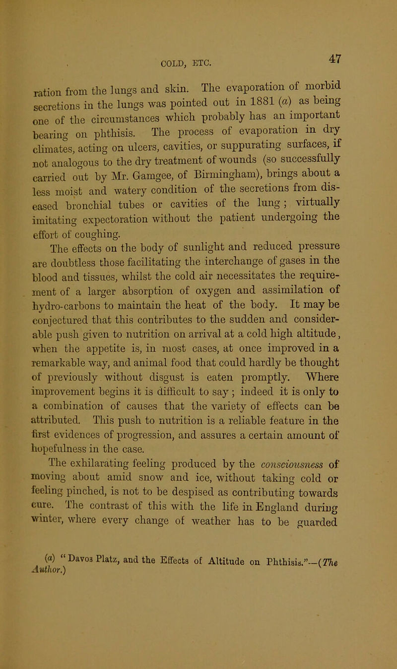 ration from the lungs and skin. The evaporation of morbid secretions in the lungs was pointed out in 1881 (a) as being one of the circumstances which probably has an important bearing on phthisis. The process of evaporation in dry climates, acting on ulcers, cavities, or suppurating surfaces, if not analogous to the dry treatment of wounds (so successfully carried out by Mr. Gamgee, of Birmingham), brings about a less moist and watery condition of the secretions from dis- eased bronchial tubes or cavities of the lung; virtually imitating expectoration without the patient undergoing the effort of coughing. The effects on the body of sunlight and reduced pressure are doubtless those facilitating the interchange of gases in the blood and tissues, whilst the cold air necessitates the require- ment of a larger absorption of oxygen and assimilation of hydro-carbons to maintain the heat of the body. It may be conjectured that this contributes to the sudden and consider- able push given to nutrition on arrival at a cold high altitude, when the appetite is, in most cases, at once improved in a remarkable way, and animal food that could hardly be thought of previously without disgust is eaten promptly. Where improvement begins it is difficult to say ; indeed it is only to a combination of causes that the variety of effects can be attributed. This push to nutrition is a reliable feature in the first evidences of progression, and assures a certain amount of hopefulness in the case. The exhilarating feeling produced by the consciousness of moving about amid snow and ice, without taking cold or feeling pinched, is not to be despised as contributing towards cure. The contrast of this with the life in England during winter, where every change of weather has to be guarded (a) “ Davo3 Platz, and the Effects of Altitude on Phthisis.”—(The Author.)