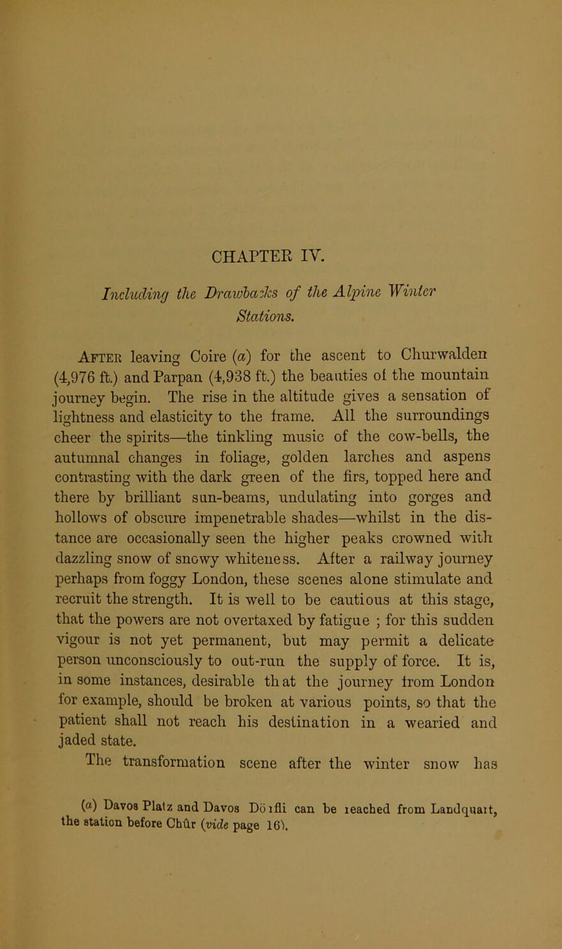 CHAPTER IV. Including the Drawbacks of the Alpine Winter Stations. After leaving Coire (a) for the ascent to Churwalden (4,976 ft.) and Parpan (4,938 ft.) the beauties of the mountain journey begin. The rise in the altitude gives a sensation of lightness and elasticity to the frame. All the surroundings cheer the spirits—the tinkling music of the cow-bells, the autumnal changes in foliage, golden larches and aspens contrasting with the dark green of the firs, topped here and there by brilliant sun-beams, undulating into gorges and hollows of obscure impenetrable shades—whilst in the dis- tance are occasionally seen the higher peaks crowned with dazzling snow of snowy whiteness. After a railway journey perhaps from foggy London, these scenes alone stimulate and recruit the strength. It is well to be cautious at this stage, that the powers are not overtaxed by fatigue ; for this sudden vigour is not yet permanent, but may permit a delicate person unconsciously to out-run the supply of force. It is, in some instances, desirable that the journey from London for example, should be broken at various points, so that the patient shall not reach his destination in a wearied and jaded state. The transformation scene after the winter snow ha3 (a) Davos Platz and Davos Doifli can be leached from Landquait, the station before Chflr (vide page 16b