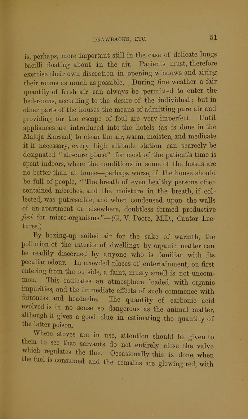 is, perhaps, more important still in the case of delicate lungs bacilli floating about in the air. Patients must, therefore exercise their own discretion in opening windows and airing their rooms as much as possible. During fine weather a fair quantity of fresh air can always be permitted to enter the bed-rooms, according to the desire of the individual; but in other parts of the houses the means of admitting pure air and providing for the escape of foul are very imperfect. Until appliances are introduced into the hotels (as is done in the Maloja Kursaal) to clean the air, warm, moisten, and medicate it if necessary, every high altitude station can scarcely be designated “ air-cure place,” for most of the patient’s time is spent indoors, where the conditions in some of the hotels are no better than at home—perhaps worse, if the house should be full of people, “ The breath of even healthy persons often contained microbes, and the moisture in the breath, if col- lected, was putrescible, and when condensed upon the walls of an apartment or elsewhere, doubtless formed productive foci for micro-organisms.”—(G-, Y. Poore, M.D., Cantor Lec- tures.) By boxing-up soiled air for the sake of warmth, the pollution of the interior of dwellings by organic matter can be readily discerned by anyone who is familiar with its peculiar odour. In crowded places of entertainment, on first entering from the outside, a faint, musty smell is not uncom- mon. I his indicates an atmosphere loaded with organic impurities, and the immediate effects of such commence with faintness and headache. The quantity of carbonic acid evolved is in no sense so dangerous as the animal matter, although it gives a good clue in estimating the quantity of the latter poison. Where stoves are in use, attention should be given to them to see that servants do not entirely close the valve w lie i regulates the flue. Occasionally this is done, when ue is consumed and the remains are glowing red, with
