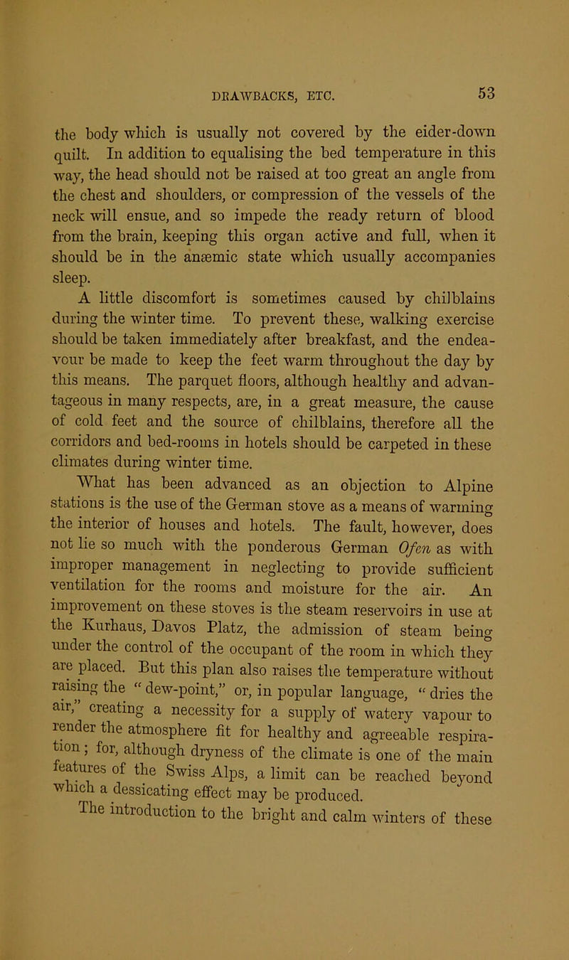 the body which is usually not covered by the eider-down quilt. In addition to equalising the bed temperature in this way, the head should not be raised at too great an angle from the chest and shoulders, or compression of the vessels of the neck will ensue, and so impede the ready return of blood from the brain, keeping this organ active and full, when it should be in the anaemic state which usually accompanies sleep. A little discomfort is sometimes caused by chilblains during the winter time. To prevent these, walking exercise should be taken immediately after breakfast, and the endea- vour be made to keep the feet warm throughout the day by this means. The parquet floors, although healthy and advan- tageous in many respects, are, in a great measure, the cause of cold feet and the source of chilblains, therefore all the corridors and bed-rooms in hotels should be carpeted in these climates during winter time. What has been advanced as an objection to Alpine stations is the use of the German stove as a means of warming the interior of houses and hotels. The fault, however, does not lie so much with the ponderous German Ofcn as with improper management in neglecting to provide sufficient ventilation for the rooms and moisture for the air. An improvement on these stoves is the steam reservoirs in use at the Kurhaus, Davos Platz, the admission of steam being under the control of the occupant of the room in which they aie placed. But this plan also raises the temperature without raising the “ dew-point,” or, in popular language, “ dries the air, creating a necessity for a supply of watery vapour to render the atmosphere fit for healthy and agreeable respira- tion ; for, although dryness of the climate is one of the main features of the Swiss Alps, a limit can be reached beyond w nch a dessicating effect may be produced. I he introduction to the bright and calm winters of these