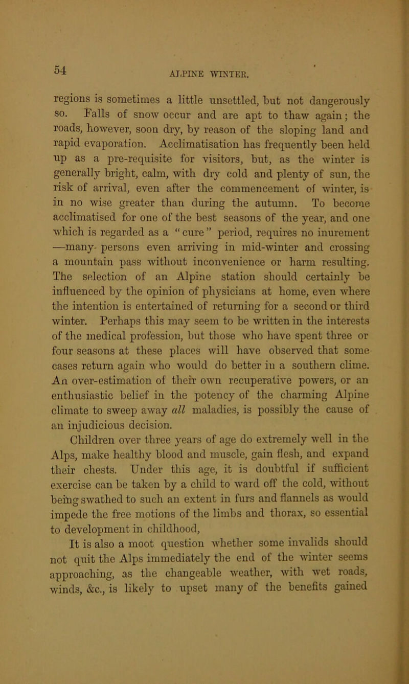 AT,PINE WINTER. regions is sometimes a little unsettled, but not dangerously so. Falls of snow occur and are apt to thaw again; the roads, however, soon dry, by reason of the sloping land and rapid evaporation. Acclimatisation has frequently been held np as a pre-requisite for visitors, but, as the winter is generally bright, calm, with dry cold and plenty of sun, the risk of arrival, even after the commencement of winter, is in no wise greater than during the autumn. To become acclimatised for one of the best seasons of the year, and one which is regarded as a “ cure ” period, requires no inurement —many- persons even arriving in mid-winter and crossing a mountain pass without inconvenience or harm resulting. The selection of an Alpine station should certainly be influenced by the opinion of physicians at home, even where the intention is entertained of returning for a second or third winter. Perhaps this may seem to be written in the interests of the medical profession, but those who have spent three or four seasons at these places will have observed that some cases return again who would do better in a southern clime. An over-estimation of their own recuperative powers, or an enthusiastic belief in the potency of the charming Alpine climate to sweep away all maladies, is possibly the cause of an injudicious decision. Children over three years of age do extremely w7ell in the Alps, make healthy blood and muscle, gain flesh, and expand their chests. Under this age, it is doubtful if sufficient exercise can be taken by a child to ward off the cold, without being swathed to such an extent in furs and flannels as would impede the free motions of the limbs and thorax, so essential to development in childhood, It is also a moot question whether some invalids should not quit the Alps immediately the end of the winter seems approaching, as the changeable weather, with wet roads, winds, &c., is likely to upset many of the benefits gained