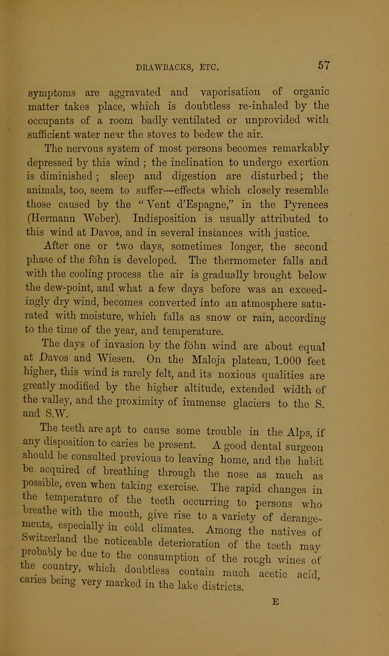symptoms are aggravated and vaporisation of organic matter takes place, which is doubtless re-inhaled by the occupants of a room badly ventilated or unprovided with sufficient water near the stoves to bedew the air. The nervous system of most persons becomes remarkably depressed by this wind ; the inclination to undergo exertion is diminished; sleep and digestion are disturbed; the animals, too, seem to suffer—effects which closely resemble those caused by the “Vent cl’Espagne,” in the Pyrenees (Hermann Weber). Indisposition is usually attributed to this wind at Davos, and in several instances with justice. After one or two days, sometimes longer, the second phase of the fohn is developed. The thermometer falls and with the cooling process the air is gradually brought below the dew-point, and what a few days before was an exceed- ingly dry wind, becomes converted into an atmosphere satu- rated with moisture, which falls as snow or rain, according to the time of the year, and temperature. The days of invasion by the fohn wind are about equal at Davos and Wiesen. On the Maloja plateau, 1,000 feet higher, this wind is rarely felt, and its noxious qualities are greatly modified by the higher altitude, extended width of the valley, and the proximity of immense glaciers to the S. and S.W. The teeth are apt to cause some trouble in the Alps, if any disposition to caries be present. A good dental surgeon should be consulted previous to leaving home, and the habit be acquired of breathing through the nose as much as possible, even when taking exercise. The rapid changes in e temperature of the teeth occurring to persons who reathe with the mouth, give rise to a variety of derange- ments, especially in cold climates. Among the natives'°of ’ W!tZ,efai‘d ntlie noticeable deterioration of the teeth may pro ably be due to the consumption of the rough wines of ie coun iy, which doubtless contain much acetic acid caries being very marked in the lake districts. E