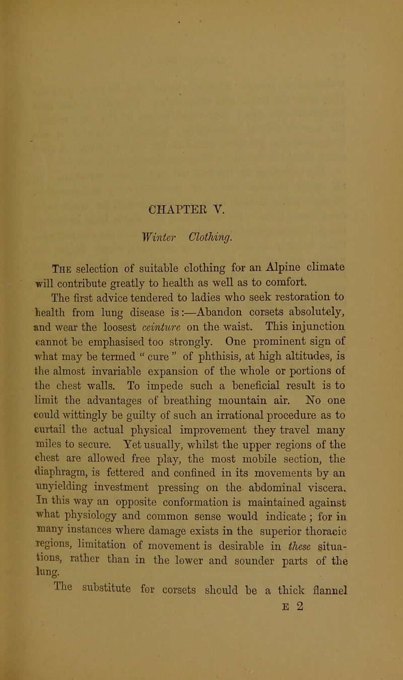 CHAPTER V. Winter Clothing. The selection of suitable clothing for an Alpine climate will contribute greatly to health as well as to comfort. The first advice tendered to ladies who seek restoration to health from lung disease is:—Abandon corsets absolutely, and wear the loosest ceinture on the waist. This injunction cannot be emphasised too strongly. One prominent sign of what may be termed “ cure ” of phthisis, at high altitudes, is the almost invariable expansion of the whole or portions of the chest walls. To impede such a beneficial result is to limit the advantages of breathing mountain air. No one could wittingly be guilty of such an irrational procedure as to curtail the actual physical improvement they travel many miles to secure. Yet usually, whilst the upper regions of the chest are allowed free play, the most mobile section, the diaphragm, is fettered and confined in its movements by an unyielding investment pressing on the abdominal viscera. In this way an opposite conformation is maintained against what physiology and common sense would indicate; for in many instances where damage exists in the superior thoracic regions, limitation of movement is desirable in these situa- tions, rather than in the lower and sounder parts of the lung. Ihe substitute for corsets should be a thick flannel