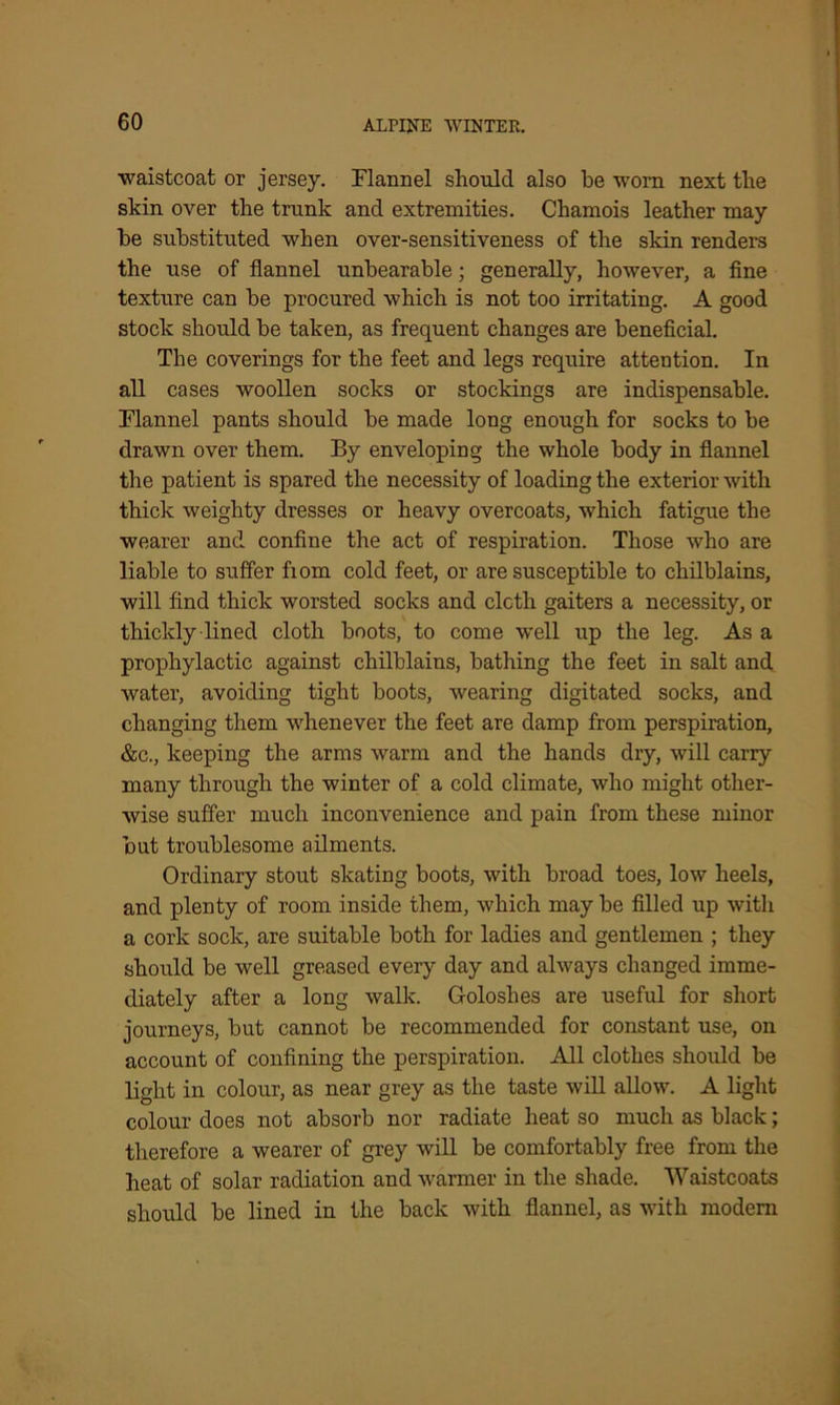 waistcoat or jersey. Flannel should also be worn next the skin over the trunk and extremities. Chamois leather may be substituted when over-sensitiveness of the skin renders the use of flannel unbearable; generally, however, a fine texture can be procured which is not too irritating. A good stock should be taken, as frequent changes are beneficial. The coverings for the feet and legs require attention. In all cases woollen socks or stockings are indispensable. Flannel pants should be made long enough for socks to be drawn over them. By enveloping the whole body in flannel the patient is spared the necessity of loading the exterior with thick weighty dresses or heavy overcoats, which fatigue the wearer and confine the act of respiration. Those who are liable to suffer fiom cold feet, or are susceptible to chilblains, will find thick worsted socks and cloth gaiters a necessity, or thickly lined cloth boots, to come well up the leg. As a prophylactic against chilblains, bathing the feet in salt and water, avoiding tight boots, wearing digitated socks, and changing them whenever the feet are damp from perspiration, &c., keeping the arms warm and the hands dry, will carry many through the winter of a cold climate, who might other- wise suffer much inconvenience and pain from these minor but troublesome ailments. Ordinary stout skating boots, with broad toes, low heels, and plenty of room inside them, which may be filled up with a cork sock, are suitable both for ladies and gentlemen ; they should be well greased every day and always changed imme- diately after a long walk. Goloshes are useful for short journeys, but cannot be recommended for constant use, on account of confining the perspiration. All clothes should be light in colour, as near grey as the taste will allow. A light colour does not absorb nor radiate heat so much as black; therefore a wearer of grey will be comfortably free from the heat of solar radiation and warmer in the shade. Waistcoats should be lined in the back with flannel, as with modern