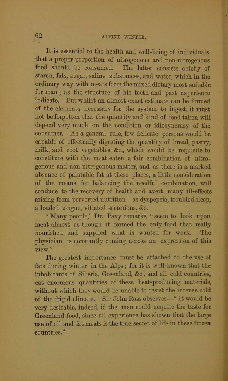 It is essential to the health and well-being of individuals that a proper proportion of nitrogenous and non-nitrogenous food should be consumed. The latter consists chiefly of starch, fats, sugar, saline substances, and water, which in the ordinary way with meats form the mixed dietary most suitable for man; as the structure of his teeth and past experience indicate. But whilst an almost exact estimate can be formed of the elements necessary for the system to ingest, it must not be forgotten that the quantity and kind of food taken will depend very much on the condition or idiosyncrasy of the consumer. As a general rule, few delicate persons would be capable of effectually digesting the quantity of bread, pastry, milk, and root vegetables, &c., which would be requisite to constitute with the meat eaten, a fair combination of nitro- genous and non-nitrogenous matter, and as there is a marked absence of palatable fat at these places, a little consideration of the means for balancing the needful combination, will conduce to the recovery of health and avert many ill-effects arising from perverted nutrition—as dyspepsia, troubled sleep, a loaded tongue, vitiated secretions, &c. “ Many people,” Dr. Pavy remarks, “ seem to look upon meat almost as though it formed the only food that really nourished and supplied what is wanted for work. The physician is constantly coming across an expression of this view.” The greatest importance must be attached to the use of fats during winter in the Alps; for it is well-known that the inhabitants of Siberia, Greenland, &c., and all cold countries, eat enormous quantities of these heat-producing materials, without which they would be unable to resist the intense cold of the frigid climate. Sir John Eoss observes—“ It would be very desirable, indeed, if the men could acquire the taste for Greenland food, since all experience has shown that the large use of oil and fat meats is the true secret of life in these frozen countries.”
