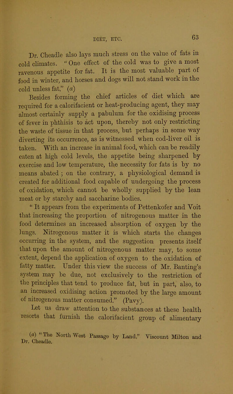 Dr. Cheadle also lays much stress on the value of fats iu cold climates. “ One effect of the cold was to give a most ravenous appetite for fat. It is the most valuable part of food in winter, and horses and dogs will not stand work in the cold unless fat,” (a) Besides forming the chief articles of diet which are required for a calorifacient or heat-producing agent, they may almost certainly supply a pabulum for the oxidising process of fever in phthisis to act upon, thereby not only restricting the waste of tissue in that process, but perhaps in some way diverting its occurrence, as is witnessed when cod-liver oil is taken. With an increase in animal food, which can be readily eaten at high cold levels, the appetite being sharpened by exercise and low temperature, the necessity for fats is by no means abated ; on the contrary, a physiological demand is created for additional food capable of undergoing the process of oxidation, which cannot be wholly supplied by the lean meat or by starchy and saccharine bodies. “ It appears from the experiments of Pettenkofer and Yoit that increasing the proportion of nitrogenous matter in the food determines an increased absorption of oxygen by the lungs. Nitrogenous matter it is which starts the changes occurring in the system, and the suggestion presents itself that upon the amount of nitrogenous matter may, to some extent, depend the application of oxygen to the oxidation of fatty matter. Under this view the success of Mr. Banting’s system may be due, not exclusively to the restriction of the principles that tend to produce fat, but in part, also, to an increased oxidising action promoted by the large amount of nitrogenous matter consumed.” (Pavy). Let us draw attention to the substances at these health lesorts that furnish the calorifacient group of alimentary (a) “The NorthWest Passage by Land.” Viscount Milton and Dr. Cheadle.
