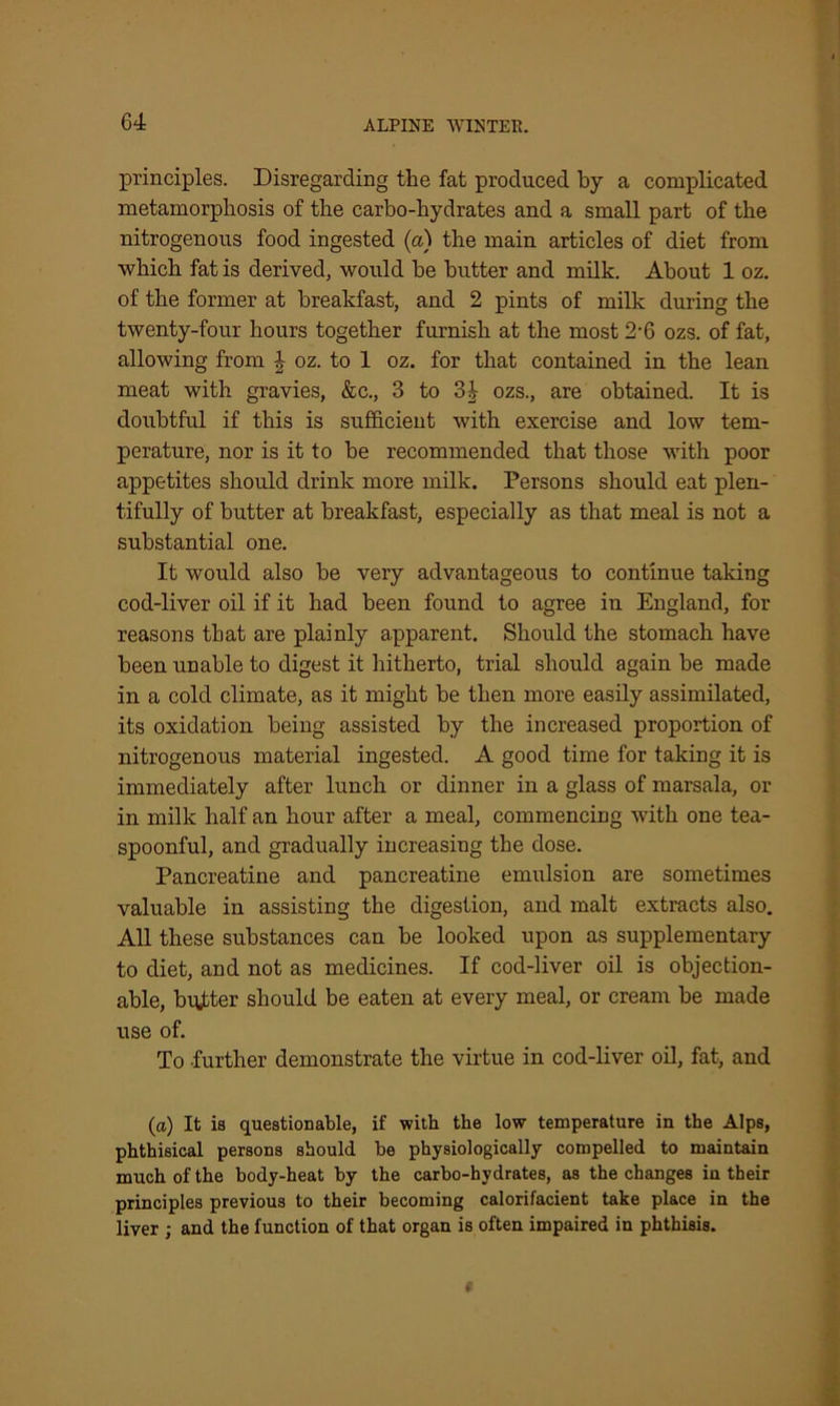 principles. Disregarding the fat produced by a complicated metamorphosis of the carbo-hydrates and a small part of the nitrogenous food ingested (a) the main articles of diet from which fat is derived, would be butter and milk. About 1 oz. of the former at breakfast, and 2 pints of milk during the twenty-four hours together furnish at the most 2'6 ozs. of fat, allowing from | oz. to 1 oz. for that contained in the lean meat with gravies, &c., 3 to 3| ozs., are obtained. It is doubtful if this is sufficient with exercise and low tem- perature, nor is it to be recommended that those with poor appetites should drink more milk. Persons should eat plen- tifully of butter at breakfast, especially as that meal is not a substantial one. It would also be very advantageous to continue taking cod-liver oil if it had been found to agree iu England, for reasons that are plainly apparent. Should the stomach have been unable to digest it hitherto, trial should again be made in a cold climate, as it might be then more easily assimilated, its oxidation being assisted by the increased proportion of nitrogenous material ingested. A good time for taking it is immediately after lunch or dinner in a glass of marsala, or in milk half an hour after a meal, commencing with one tea- spoonful, and gradually increasing the dose. Pancreatine and pancreatine emulsion are sometimes valuable in assisting the digestion, and malt extracts also. All these substances can be looked upon as supplementary to diet, and not as medicines. If cod-liver oil is objection- able, butter should be eaten at every meal, or cream be made use of. To further demonstrate the virtue in cod-liver oil, fat, and (a) It is questionable, if with the low temperature in the Alps, phthisical persons should be physiologically compelled to maintain much of the body-heat by the carbo-hydrates, as the changes iu their principles previous to their becoming calorifacient take place in the liver ; and the function of that organ is often impaired in phthisis.