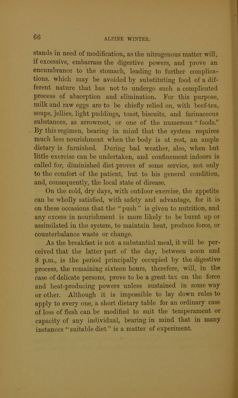 stands in need of modification, as the nitrogenous matter will, if excessive, embarrass the digestive powers, and prove an encumbrance to the stomach, leading to further complica- tions, which may be avoided by substituting food of a dif- ferent nature that has not to undergo such a complicated process of absorption and elimination. For this purpose, milk and raw eggs are to be chiefly relied on, with beef-tea, soups, jellies, light puddings, toast, biscuits, and farinaceous substances, as arrowroot, or one of the numerous “ foods.” By this regimen, bearing in mind that the system requires much less nourishment when the body is at rest, an ample dietary is furnished. During bad weather, also, when but little exercise can be undertaken, and confinement indoors is called for, diminished diet proves of some service, not only to the comfort of the patient, but to his general condition, and, consequently, the local state of disease. On the cold, dry days, with outdoor exercise, the appetite can be wholly satisfied, with safety and advantage, for it is on these occasions that the “ push ” is given to nutrition, and any excess in nourishment is more likely to be burnt up or assimilated in the system, to maintain heat, produce force, or counterbalance waste or change. As the breakfast is not a substantial meal, it will be per- ceived that the latter part of the day, between noon and 8 p.m., is the period principally occupied by the digestive process, the remaining sixteen hours, therefore, will, in the case of delicate persons, prove to be a great tax on the force and heat-producing powers unless sustained in some way or other. Although it is impossible to lay down rules to apply to every one, a short dietary table for an ordinary case of loss of flesh can be modified to suit the temperament or capacity of any individual, bearing in mind that in many instances “ suitable diet ” is a matter of experiment.