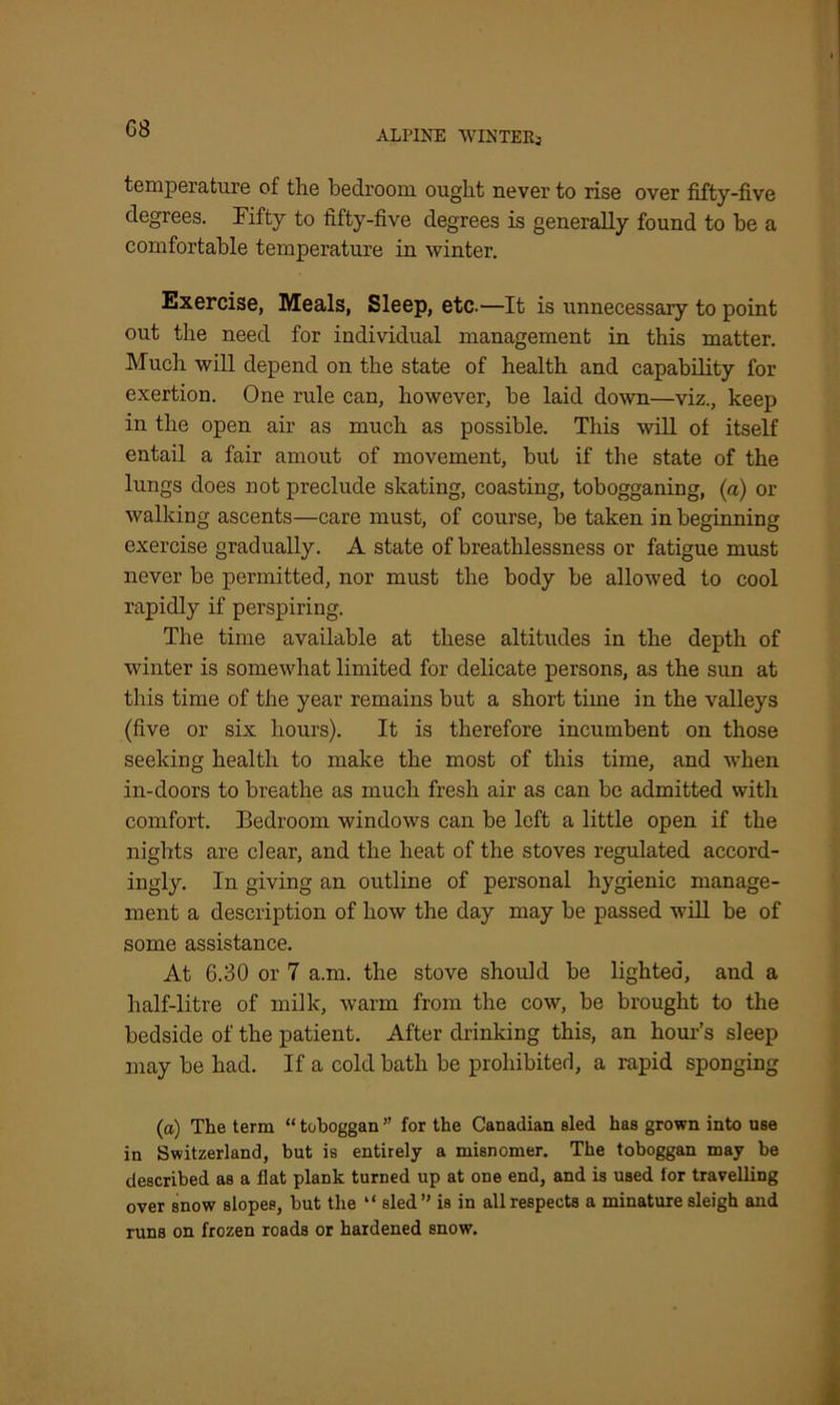 ALPINE WINTERS temperature of the bedroom ought never to rise over fifty-five degrees. Fifty to fifty-five degrees is generally found to be a comfortable temperature in winter. Exercise, Meals, Sleep, etc.—It is unnecessary to point out the need for individual management in this matter. Much will depend on the state of health and capability for exertion. One rule can, however, be laid down—viz., keep in the open air as much as possible. This will of itself entail a fair amout of movement, but if the state of the lungs does not preclude skating, coasting, tobogganing, (a) or walking ascents—care must, of course, be taken in beginning exercise gradually. A state of breathlessness or fatigue must never be permitted, nor must the body be allowed to cool rapidly if perspiring. The time available at these altitudes in the depth of winter is somewhat limited for delicate persons, as the sun at this time of the year remains but a short time in the valleys (five or six hours). It is therefore incumbent on those seeking health to make the most of this time, and when in-doors to breathe as much fresh air as can be admitted with comfort. Bedroom windows can be left a little open if the nights are clear, and the heat of the stoves regulated accord- ingly. In giving an outline of personal hygienic manage- ment a description of how the day may be passed will be of some assistance. At 6.30 or 7 a.m. the stove should be lighted, and a half-litre of milk, warm from the cow, be brought to the bedside of the patient. After drinking this, an hour’s sleep may be had. If a cold bath be prohibited, a rapid sponging (a) The term “ toboggan ” for the Canadian sled has grown into use in Switzerland, but is entirely a misnomer. The toboggan may he described as a flat plank turned up at one end, and is used for travelling over snow slopes, hut the “ sled’' is in all respects a minature sleigh and runs on frozen roads or hardened snow^.