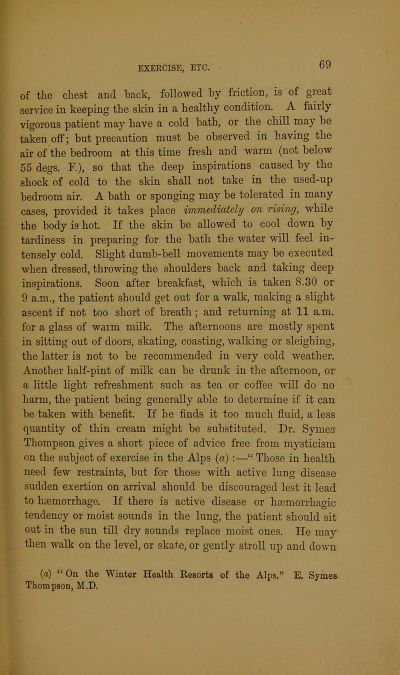 of the chest and back, followed by friction, is of great service in keeping the skin in a healthy condition. A fairly vigorous patient may have a cold bath, or the chill may be taken off; but precaution must be observed in having the air of the bedroom at this time fresh and warm (not below 55 degs. F.), so that the deep inspirations caused by the shock of cold to the skin shall not take in the used-up bedroom air. A bath or sponging may be tolerated in many cases, provided it takes place immediately on rising, while the body is hot. If the skin be allowed to cool down by tardiness in preparing for the bath the water will feel in- tensely cold. Slight dumb-bell movements may be executed when dressed, throwing the shoulders back and taking deep inspirations. Soon after breakfast, which is taken 8.30 or 9 a.m., the patient should get out for a walk, making a slight- ascent if not too short of breath; and returning at 11 a.m. for a glass of warm milk. The afternoons are mostly spent in sitting out of doors, skating, coasting, walking or sleighing, the latter is not to be recommended in very cold weather. Another half-pint of milk can be drunk in the afternoon, or a little light refreshment such as tea or coffee will do no harm, the patient being generally able to determine if it can be taken with benefit. If he finds it too much fluid, a less quantity of thin cream might be substituted. Dr. Sym.es- Thompson gives a short piece of advice free from mysticism on the subject of exercise in the Alps (a):—“ Those in health need few restraints, but for those with active lung disease sudden exertion on arrival should be discouraged lest it lead to haemorrhage. If there is active disease or haemorrhagic tendency or moist sounds in the lung, the patient should sit out in the sun till dry sounds replace moist ones. He may then walk on the level, or skate, or gently stroll up and down (a) “ On the Winter Health Resorts of the Alps.” E. Symes- Thompson, M.D.