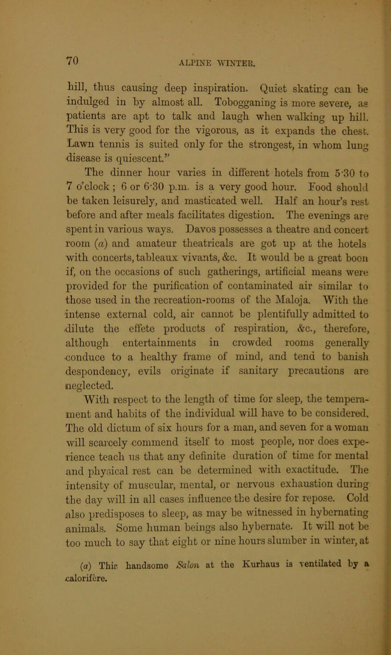 liill, thus causing deep inspiration. Quiet skating can be indulged in by almost all. Tobogganing is more severe, as patients are apt to talk and laugh when walking up hill. This is very good for the vigorous, as it expands the chest. Lawn tennis is suited only for the strongest, in whom lung disease is quiescent.” The dinner hour varies in different hotels from 5-30 to 7 o’clock; 6 or 6-30 p.m. is a very good hour. Food should be taken leisurely, and masticated well. Half an hour’s rest before and after meals facilitates digestion. The evenings are spent in various ways. Davos possesses a theatre and concert room (a) and amateur theatricals are got up at the hotels with concerts, tableaux vivants, &c. It would be a great boon if, on the occasions of such gatherings, artificial means were provided for the purification of contaminated air similar to those used in the recreation-rooms of the Maloja. With the ■intense external cold, air cannot be plentifully admitted to dilute the effete products of respiration, &e., therefore, although entertainments in crowded rooms generally conduce to a healthy frame of mind, and tend to banish despondency, evils originate if sanitary precautions are neglected. With respect to the length of time for sleep, the tempera- ment and habits of the individual will have to be considered. The old dictum of six hours for a man, and seven for a woman will scarcely commend itself to most people, nor does expe- rience teach us that any definite duration of time for mental and physical rest can be determined with exactitude. The intensity of muscular, mental, or nervous exhaustion during the day will in all cases influence the desire for repose. Cold also predisposes to sleep, as may be witnessed in hybernating animals. Some human beings also liybernate. It will not be too much to say that eight or nine hours slumber in winter, at (a) Thir handsome Salon at the Kurhaus is ventilated by a calorifere.