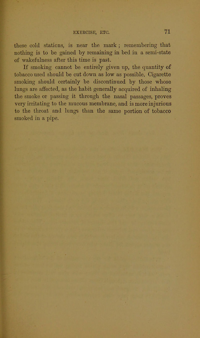 these cold stations, is near the mark ; remembering that nothing is to be gained by remaining in bed in a semi-state of wakefulness after this time is past. If smoking cannot be entirely given up, the quantity of tobacco used should be cut down as low as possible. Cigarette smoking should certainly be discontinued by those whose lungs are affected, as the habit generally acquired of inhaling the smoke or passing it through the nasal passages, proves very irritating to the mucous membrane, and is more injurious to the throat and lungs than the same portion of tobacco smoked in a pipe.