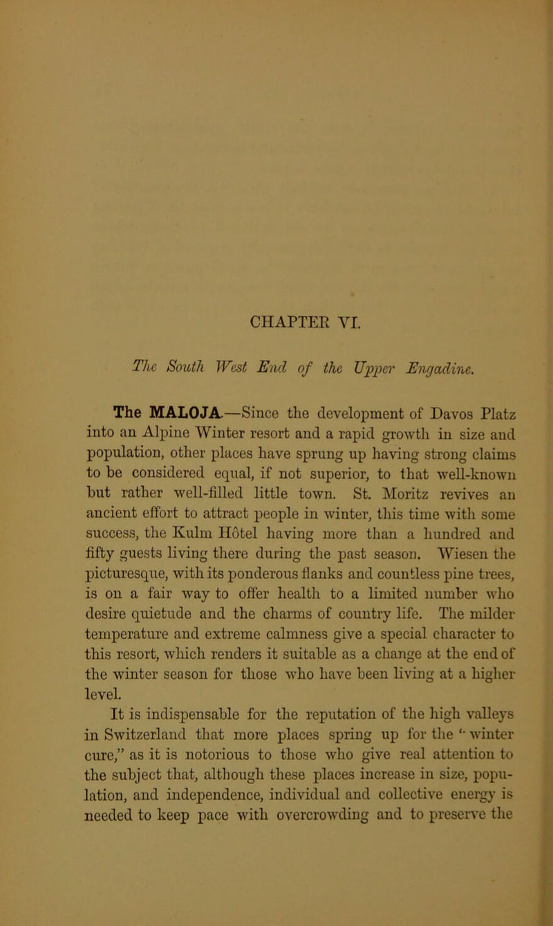 CHAPTEE YI. The South West End of the Upper Enc/adine. The MALOJA.—Since the development of Davos Platz into an Alpine Winter resort and a rapid growth in size and population, other places have sprung up having strong claims to be considered equal, if not superior, to that well-known but rather well-filled little town. St. Moritz revives an ancient effort to attract people in winter, this time with some success, the Kulm Hotel having more than a hundred and fifty guests living there during the past season. Wiesen the picturesque, with its ponderous flanks and countless pine trees, is on a fair way to offer health to a limited number who desire quietude and the charms of country life. The milder temperature and extreme calmness give a special character to this resort, which renders it suitable as a change at the end of the winter season for those who have been living at a higher level. It is indispensable for the reputation of the high valleys in Switzerland that more places spring up for the winter cure,” as it is notorious to those who give real attention to the subject that, although these places increase in size, popu- lation, and independence, individual and collective energy is needed to keep pace with overcrowding and to preserve the