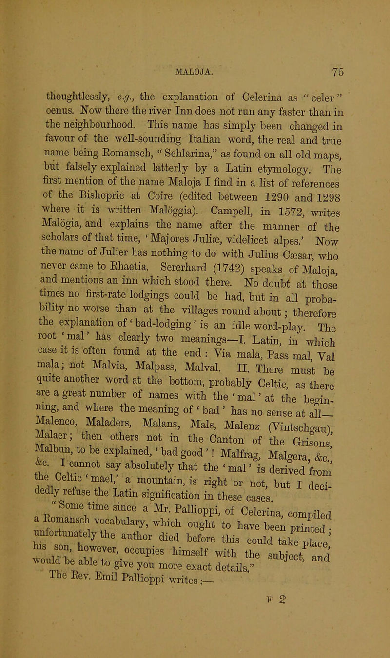 thoughtlessly, e.g., the explanation of Celerina as “ celer ” oenus. Now there the river Inn does not run any faster than in the neighbourhood. This name has simply been changed in favour of the well-sounding Italian word, the real and true name being Eomansch, “ Schlarina,” as found on all old maps, but falsely explained latterly by a Latin etymology. The first mention of the name Maloja I find in a list of references of the Bishopric at Coire (edited between 1290 and 1298 where it is written Maloggia). Campell, in 1572, writes Malogia, and explains the name after the manner of the scholars of that time, ‘ Majores Julise, videlicet alpes.’ Now the name of Julier has nothing to do with Julius Cmsar, who never came to Ehaetia. Sererhard (1742) speaks of Maloja, and mentions an inn which stood there. No doubt at those times no first-rate lodgings could be had, but in all proba- bility no worse than at the villages round about; therefore the explanation of‘ bad-lodging ’ is an idle word-play. The root ‘ mal ’ has clearly two meanings—I. Latin, in which case it is often found at the end : Via mala, Pass mal, Yal mala; not Malvia, Malpass, Malval. II, There must be quite another word at the bottom, probably Celtic, as there are a great number of names with the'mal’at the b^in mng, and where the meaning of ‘ bad ’ has no sense at all— Malenco, Maladers, Malans, Mals, Malenz (Vintschgau) i^alaer; then others not in the Canton of the Grisons’ Malbun, to be explained,‘bad good’! Malfrag, Malgera &c’ &c. I cannot say absolutely that the ‘mal’ is derived from the Celtic‘maeV a mountain, is right or not, but I deci- dedly refuse the Latin signification in these cases ‘‘Some time since a Mr. Pallioppi, of Celerina, compiled a Eomansch vocabulary, which ought to have been printed • unfortunately the author died before this could take place’ his son, however, occupies himself with the subject and would be able to give you more exact details.” J ’ Ihe Lev. Emil Pallioppi writes;
