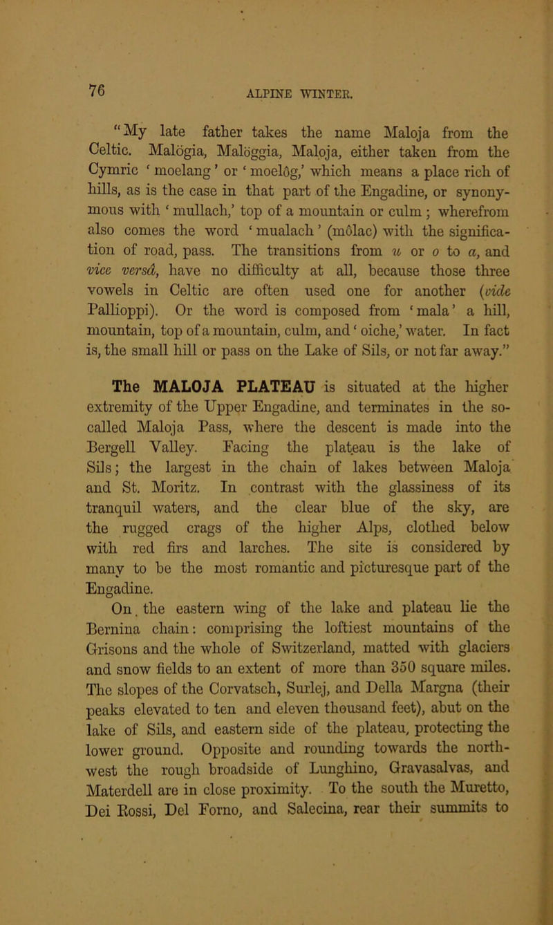 “My late father takes the name Maloja from the Celtic. Malogia, Maloggia, Maloja, either taken from the Cymric ' moelang ’ or ‘ moelog,’ which means a place rich of hills, as is the case in that part of the Engadine, or synony- mous with ‘ mullacli,’ top of a mountain or culm ; wherefrom also comes the word ‘ mualach ’ (molac) with the significa- tion of road, pass. The transitions from u or o to a, and vice versd, have no difficulty at all, because those three vowels in Celtic are often used one for another {vide Pallioppi). Or the word is composed from ‘mala’ a hill, mountain, top of a mountain, culm, and ‘ oiche,’ water. In fact is, the small hill or pass on the Lake of Sils, or not far away.” The MALOJA PLATEAU is situated at the higher extremity of the Upper Engadine, and terminates in the so- called Maloja Pass, where the descent is made into the Bergell Valley. Facing the plateau is the lake of Sils; the largest in the chain of lakes between Maloja and St. Moritz. In contrast with the glassiness of its tranquil waters, and the clear blue of the sky, are the rugged crags of the higher Alps, clothed below with red firs and larches. The site is considered by many to be the most romantic and picturesque part of the Engadine. On the eastern wing of the lake and plateau lie the Bernina chain: comprising the loftiest mountains of the Grisons and the whole of Switzerland, matted with glaciers and snow fields to an extent of more than 350 square miles. The slopes of the Corvatsch, Surlej, and Della Margna (their peaks elevated to ten and eleven thousand feet), abut on the lake of Sils, and eastern side of the plateau, protecting the lower ground. Opposite and rounding towards the north- west the rough broadside of Lunghino, Gravasalvas, and Materdell are in close proximity. To the south the Muretto, Dei Bossi, Del Eorno, and Salecina, rear their summits to