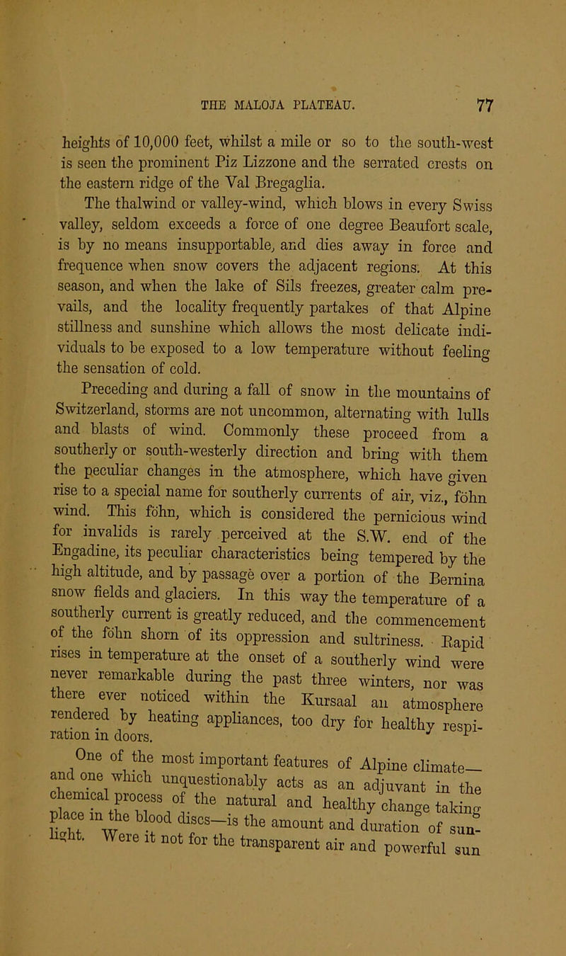 heights of 10,000 feet, whilst a mile or so to the south-west is seen the prominent Piz Lizzone and the serrated crests on the eastern ridge of the Val Bregaglia. The thalwind or valley-wind, which blows in every Swiss valley, seldom exceeds a force of one degree Beaufort scale, is by no means insupportable, and dies away in force and frequence when snow covers the adjacent regions. At this season, and when the lake of Sils freezes, greater calm pre- vails, and the locality frequently partakes of that Alpine stillness and sunshine which allows the most delicate indi- viduals to be exposed to a low temperature without feeling the sensation of cold. Preceding and during a fall of snow in the mountains of Switzerland, storms are not uncommon, alternating with lulls and blasts of wind. Commonly these proceed from a southerly or south-westerly direction and bring with them the peculiar changes in the atmosphere, which have given rise to a special name for southerly currents of air, viz.^fohn wind. This fdhn, which is considered the pernicious wind for invalids is rarely perceived at the S.W. end of the Engadine, its peculiar characteristics being tempered by the high altitude, and by passage over a portion of the Bernina snow fields and glaciers. In this way the temperature of a southerly current is greatly reduced, and the commencement of the fdhn shorn of its oppression and sultriness. Bapid rises m temperature at the onset of a southerly wind were never remarkable during the past three winters, nor was there ever noticed within the Kursaal an atmosphere rendered by heating appliances, too dry for healthy resni- ratiOTl IT) rlnn-ro J One of the most important features of Alpine climate— and one which unquestionably acts as an adjuvant in the placTin theHeSb0a 116 ”atUral and ieal% change talcing place in the blood discs-rs the amount and duration of sun- ' ■ Were 14 Bot for the transparent air and powerful sun