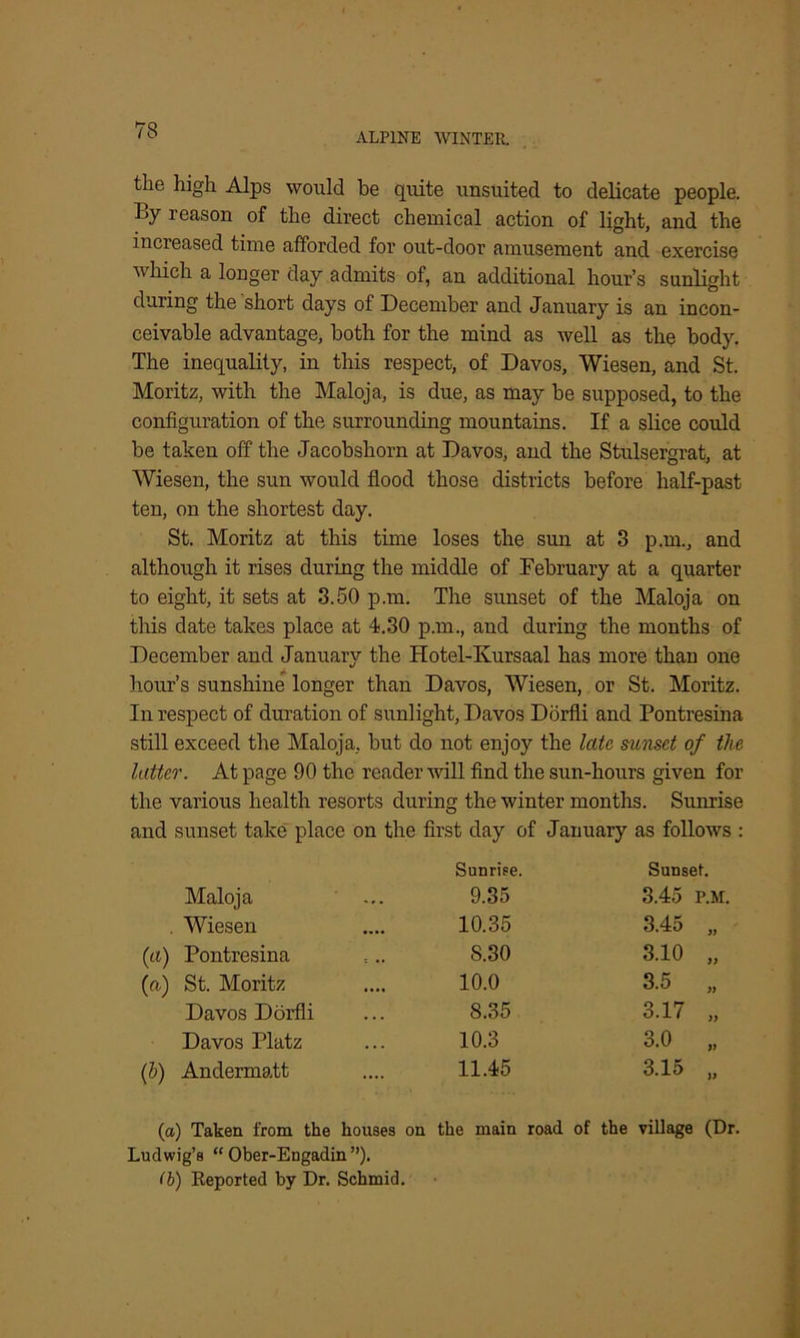 ALPINE WINTER. the high Alps would be quite unsuited to delicate people. I>y reason of the direct chemical action of light, and the increased time afforded for out-door amusement and exercise which a longer day admits of, an additional hour’s sunlight during the short days of December and January is an incon- ceivable advantage, both for the mind as well as the body. The inequality, in this respect, of Davos, Wiesen, and St. Moritz, with the Maloja, is due, as may be supposed, to the configuration of the surrounding mountains. If a slice could be taken off the Jacobshorn at Davos, and the Stulsergrat, at Wiesen, the sun would flood those districts before half-past ten, on the shortest day. St. Moritz at this time loses the sun at 3 p.m., and although it rises during the middle of February at a quarter to eight, it sets at 3.50 p.m. The sunset of the Maloja on this date takes place at 4.30 p.m., and during the months of December and January the Hotel-Kursaal has more than one hour’s sunshine longer than Davos, Wiesen, or St. Moritz. In respect of duration of sunlight, Davos Dorfli and Pontresina still exceed the Maloja, but do not enjoy the late sunset of the latter. At page 90 the reader will find the sun-hours given for the various health resorts during the winter months. Sunrise and sunset take place on the first day of January as follows : Sunrise. Sunset. Maloja 9.35 3.45 p.m. . Wiesen 10.35 3.45 „ (a) Pontresina S.30 3.10 „ (a) St. Moritz 10.0 3.5 „ Davos Dorfli 8.35 3.17 „ Davos Platz 10.3 3.0 „ (h) Andermatt 11.45 3.15 „ (a) Taken from the houses on the main road of the village (Dr Ludwig’s “ Ober-Engadin ”). (b) Reported by Dr. Schmid.