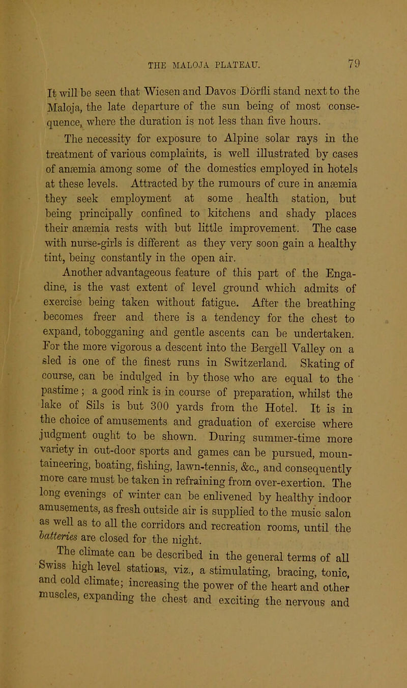 It will be seen that Wiesen and Davos Dorfli stand next to the Maloja, the late departure of the sun being of most conse- quence, where the duration is not less than five hours. The necessity for exposure to Alpine solar rays in the treatment of various complaints, is well illustrated by cases of anremia among some of the domestics employed in hotels at these levels. Attracted by the rumours of cure in anaemia they seek employment at some health station, but being principally confined to kitchens and shady places their anaemia rests with but little improvement. The case with nurse-girls is different as they very soon gain a healthy tint, being constantly in the open air. Another advantageous feature of this part of the Enga- dine, is the vast extent of level ground which admits of exercise being taken without fatigue. After the breathing becomes freer and there is a tendency for the chest to expand, tobogganing and gentle ascents can be undertaken. For the more vigorous a descent into the Bergell Valley on a sled is one of the finest runs in Switzerland. Skating of course, can be indulged in by those who are equal to the pastime ; a good rink is in course of preparation, whilst the lake of Sils is but 300 yards from the Hotel. It is in the choice of amusements and graduation of exercise where judgment ought to be shown. During summer-time more variety in out-door sports and games can be pursued, moun- taineering, boating, fishing, lawn-tennis, &c., and consequently more care must be taken in refraining from over-exertion. The long evenings of winter can be enlivened by healthy indoor amusements, as fresh outside air is supplied to the music salon as well as to all the corridors and recreation rooms, until the batteries are closed for the night. The climate can be described in the general terms of all wiss high level stations, viz., a stimulating, bracing, tonic, and cold climate; increasing the power of the heart and other msc es, expanding the chest and exciting the nervous and