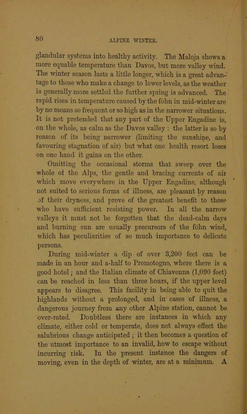 glandular systems into healthy activity. The Maloja shows a more equable temperature than Davos, but more valley wind. The winter season lasts a little longer, which is a great advan- tage to those who make a change to lower levels, as the weather is generally more settled the further spring is advanced. The rapid rises in temperature caused by the fohn in mid-winter are by no means so frequent or so high as in the narrower situations. It is not pretended that any part of the Upper Engadine is, on the whole, as calm as the Davos valley : the latter is so by reason of its being narrower (limiting the sunshine, and favouring stagnation of air) hut what one health resort loses on one hand it gains on the other. Omitting the occasional storms that sweep over the whole of the Alps, the gentle and bracing currents of air which move everywhere in the Upper Engadine, although not suited to serious forms of illness, are pleasant by reason of their dryness, and prove of the greatest benefit to those who have sufficient resisting power. In all the narrow valleys it must not be forgotten that the dead-calm days and burning sun are usually precursors of the fohn wind, which has peculiarities of so much importance to delicate persons. During mid-winter a dip of over 3,200 feet can he made in an hour and a-half to Promotogno, where there is a good hotel; and the Italian climate of Chiavenna (1,090 feet) can be reached in less than three hours, if the upper level appears to disagree. This facility in being able to quit the highlands without a prolonged, and in' cases of illness, a dangerous journey from any other Alpine station, cannot he over-rated. Doubtless there are instances in which any climate, either cold or temperate, does not always effect the salubrious change anticipated ; it then becomes a question of the utmost importance to an invalid, how to escape without incurring risk. In the present instance the dangers of moving, even in the depth of winter, are at a minimum. A