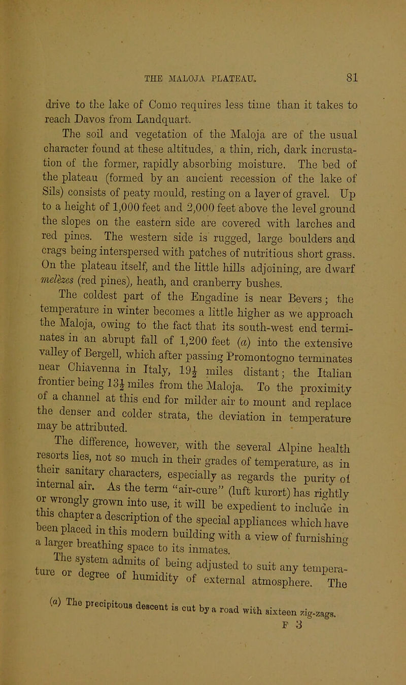 drive to the lake of Como requires less time than it takes to reach Davos from Landquart. The soil and vegetation of the Maloja are of the usual character found at these altitudes, a thin, rich, dark incrusta- tion of the former, rapidly absorbing moisture. The bed of the plateau (formed by an ancient recession of the lake of Sils) consists of peaty mould, resting on a layer of gravel. Up to a height of 1,000 feet and 2,000 feet above the level ground the slopes on the eastern side are covered with larches and red pines. The western side is rugged, large boulders and crags being interspersed with patches of nutritious short grass. On the plateau itself, and the little hills adjoining, are dwarf melezes (red pines), heath, and cranberry bushes. The coldest part of the Engadine is near Bevers; the temperature in winter becomes a little higher as we approach the Maloja, owing to the fact that its south-west end termi- nates in an abrupt fall of 1,200 feet (a) into the extensive valley of Bergell, which after passing Promontogno terminates near. Chiavenna in Italy, 19J miles distant; the Italian frontier being 131 miles from the Maloja. To the proximity of a channel at this end for milder air to mount and replace 6 ('eusei an<l colder strata, the deviation in temperature may be attributed. The difference, however, with the several Alpine health resorts Ires, not so much in their grades of temperature, as in . “r qmtary characters, especially as regards the purity ol interna1 air. As the term “air-cure” (luft kurort) has rightly l liis'il S1'°,Wn mt0 USe’ i,; wiU be expedient to include in been ulaceT * °f ‘he special aPP Wes which have i lZt h « m0,lem buUdinS With a °f furnishing a larger breathing space to its inmates. turner T™ ““T48 °f WnS to suit any tempera- ture or degree of humidity of external atmosphere. The («> Tho precipitous descent is cut by a road with sixteen F S zig-zags.