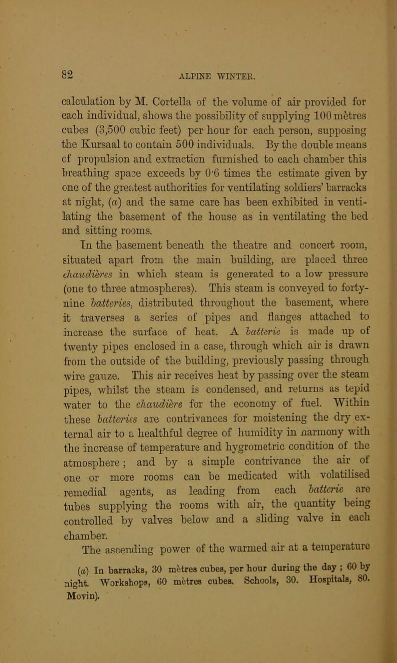 calculation by M. Cortella of the volume of air provided for each individual, shows the possibility of supplying 100 metres cubes (3,500 cubic feet) per hour for each person, supposing the Kursaal to contain 500 individuals. By the double means of propulsion and extraction furnished to each chamber this breathing space exceeds by (h6 times the estimate given by one of the greatest authorities for ventilating soldiers’ barracks at night, (a) and the same care has been exhibited in venti- lating the basement of the house as in ventilating the bed and sitting rooms. In the basement beneath the theatre and concert room, situated apart from the main building, are placed three chaudilres in which steam is generated to a low pressure (one to three atmospheres). This steam is conveyed to forty- nine 'batteries, distributed throughout the basement, where it traverses a series of pipes and flanges attached to increase the surface of heat. A batteric is made up of twenty pipes enclosed in a case, through which air is drawn from the outside of the building, previously passing through wire gauze. This air receives heat by passing over the steam pipes, whilst the steam is condensed, and returns as tepid water to the clumdiere for the economy of fuel. Within these batteries are contrivances for moistening the dry ex- ternal air to a healthful degree of humidity in narmony with the increase of temperature and hygrometric condition of the atmosphere; and by a simple contrivance the air of one or more rooms can be medicated with volatilised remedial agents, as leading from each batteric are tubes supplying the rooms with air, the quantity being controlled by valves below and a sliding valve in each chamber. The ascending power of the warmed air at a temperature (a) In barracks, 30 metres cubes, per hour during the day ; 60 by night. Workshops, 60 metres cubes. Schools, 30. Hospitals, 80. Movin).
