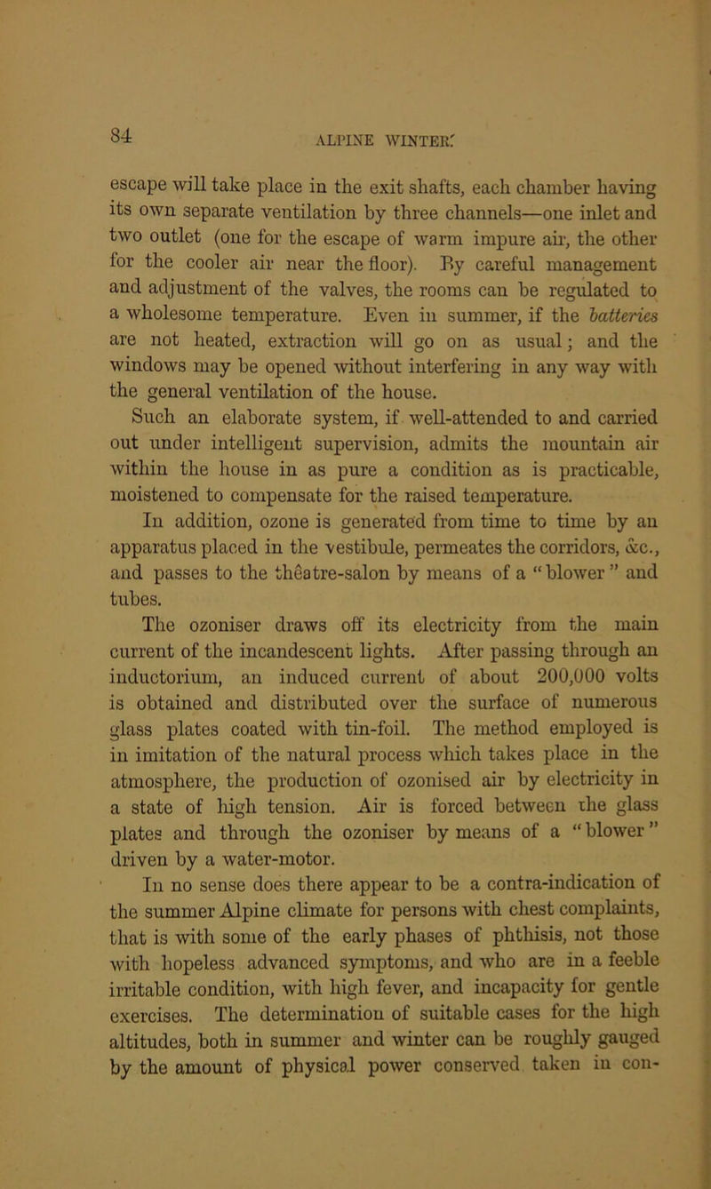 escape will take place in the exit shafts, each chamber having its own separate ventilation by three channels—one inlet and two outlet (one for the escape of warm impure air, the other for the cooler air near the floor). By careful management and adjustment of the valves, the rooms can be regulated to a wholesome temperature. Even in summer, if the batteries are not heated, extraction will go on as usual; and the windows may be opened without interfering in any way with the general ventilation of the house. Such an elaborate system, if well-attended to and carried out under intelligent supervision, admits the mountain air within the house in as pure a condition as is practicable, moistened to compensate for the raised temperature. In addition, ozone is generated from time to time by an apparatus placed in the vestibule, permeates the corridors, &c., and passes to the theatre-salon by means of a “blower ” and tubes. The ozoniser draws off its electricity from the main current of the incandescent lights. After passing through an inductorium, an induced current of about 200,000 volts is obtained and distributed over the surface of numerous glass plates coated with tin-foil. The method employed is in imitation of the natural process which takes place in the atmosphere, the production of ozonised air by electricity in a state of high tension. Air is forced between the glass plates and through the ozoniser by means of a “ blower ” driven by a water-motor. In no sense does there appear to be a contra-indication of the summer Alpine climate for persons with chest complaints, that is with some of the early phases of phthisis, not those with hopeless advanced symptoms, and who are in a feeble irritable condition, with high fever, and incapacity for gentle exercises. The determination of suitable cases for the high altitudes, both in summer and winter can be roughly gauged by the amount of physical power conserved taken in con-