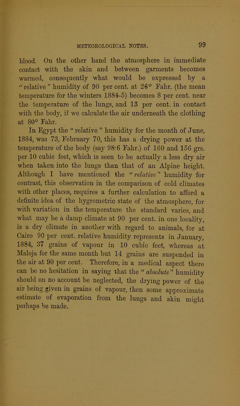 blood. On the other hand the atmosphere in immediate contact with the skin and between garments becomes warmed, consequently what would be expressed by a “relative” humidity of 90 percent, at 26° Fahr. (the mean temperature for the winters 1884-5) becomes 8 per cent, near the temperature of the lungs, and 13 per cent, in contact with the body, if we calculate the air underneath the clothing at 80° Fahr. In Egypt the “ relative ” humidity for the month of June, 1884, was 73, February 70, this has a drying power at the temperature of the body (say 98-6 Fahr.) of 160 and 156 grs. per 10 cubic feet, which is seen to be actually a less dry air when taken into the lungs than that of an Alpine height. Although I have mentioned the “ relative, ” humidity for contrast, this observation in the comparison of cold climates with other places, requires a further calculation to afford a definite idea of the liygrometric state of the atmosphere, for with variation in the temperature the standard varies, and what may be a damp climate at 90 per cent, in one locality, is a dry climate in another with regard to animals, for at Cairo 90 per cent, relative humidity represents in January, 1884, 37 grains of vapour in 10 cubic feet, whereas at Maloja for the same month but 14 grains are suspended in the air at 90 per cent. Therefore, in a medical aspect there can be no hesitation in saying that the “ absolute ” humidity should on no account be neglected, the drying power of the air being given in grains of vapour, then some approximate estimate of evaporation from the lungs and skin might perhaps be made.