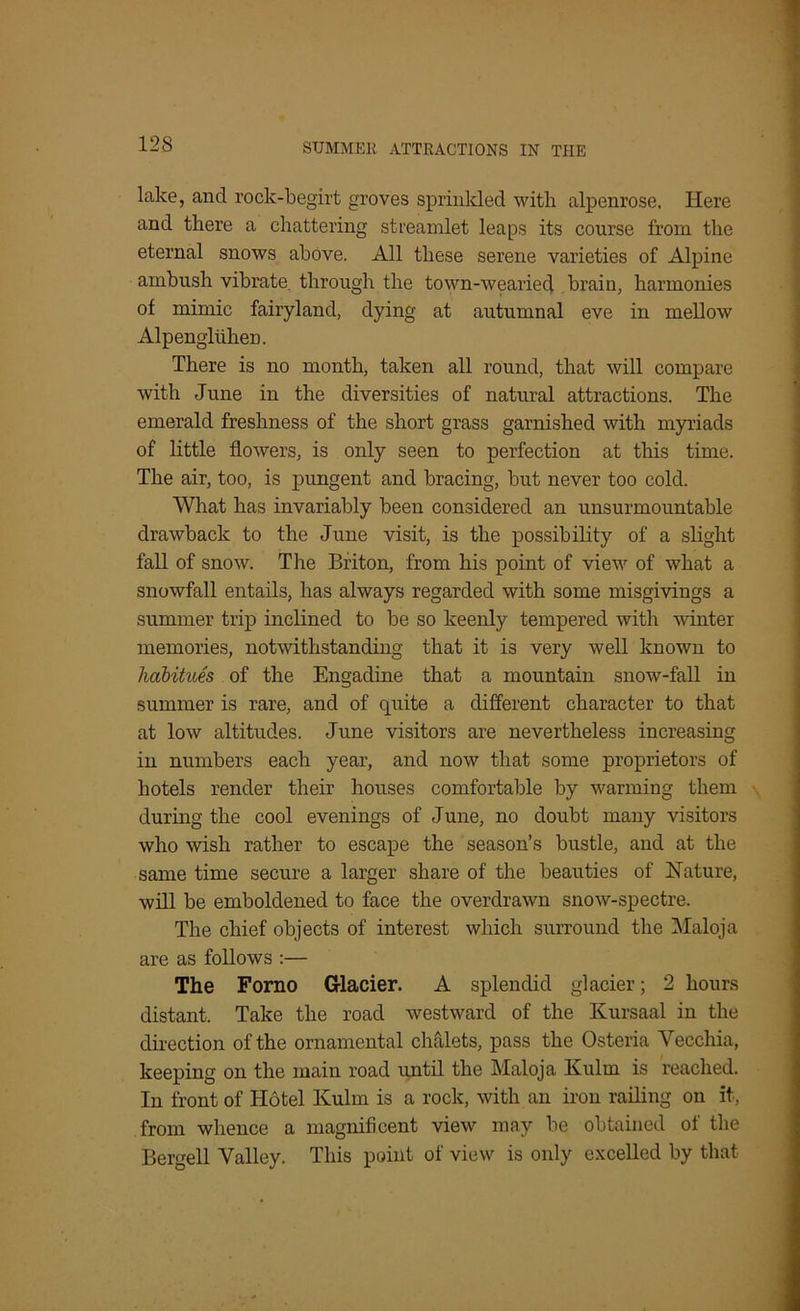 lake, ancl rock-begirt groves sprinkled witli alpenrose. Here and there a chattering streamlet leaps its course from the eternal snows above. All these serene varieties of Alpine ambush vibrate through the town-wearied brain, harmonies of mimic fairyland, dying at autumnal eve in mellow Alpengluhen. There is no month, taken all round, that will compare with June in the diversities of natural attractions. The emerald freshness of the short grass garnished with myriads of little flowers, is only seen to perfection at this time. The air, too, is pungent and bracing, but never too cold. What has invariably been considered an unsurmountable drawback to the June visit, is the possibility of a slight fall of snow. The Briton, from his point of view of what a snowfall entails, has always regarded with some misgivings a summer trip inclined to be so keenly tempered with winter memories, notwithstanding that it is very well known to habitues of the Engadine that a mountain snow-fall in summer is rare, and of quite a different character to that at low altitudes. June visitors are nevertheless increasing in numbers each year, and now that some proprietors of hotels render their houses comfortable by warming them during the cool evenings of June, no doubt many visitors who wish rather to escape the season’s bustle, and at the same time secure a larger share of the beauties of Nature, will be emboldened to face the overdrawn snow-spectre. The chief objects of interest which surround the Maloja are as follows :— The Forno Glacier. A splendid glacier; 2 hours distant. Take the road westward of the Kursaal in the direction of the ornamental chalets, pass the Osteria Vecchia, keeping on the main road until the Maloja Kulm is reached. In front of Hotel Kulm is a rock, with an iron railing on it, from whence a magnificent view may be obtained of the Bergell Valley. This point of view is only excelled by that
