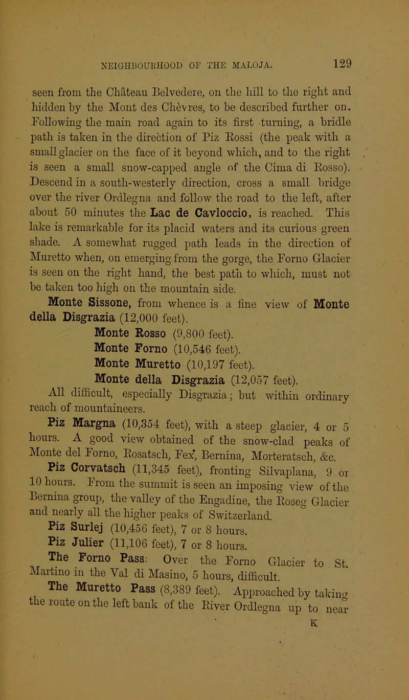 seen from the Chateau Belvedere, on the hill to the right and hidden by the Mont des Chevres, to be described further on. Following the main road again to its first turning, a bridle path is taken in the direction of Piz Rossi (the peak with a small glacier on the face of it beyond which, and to the right is seen a small snow-capped angle of the Cima di Rosso). Descend in a south-westerly direction, cross a small bridge over the river Ordlegna and follow the road to the left, after about 50 minutes the Lac de Cavloccio, is reached. This lake is remarkable for its placid waters and its curious green shade. A somewhat rugged path leads in the direction of Muretto when, on emerging from the gorge, the Forno Glacier is seen on the right hand, the best path to which, must not be taken too high on the mountain side. Monte Sissone, from whence is a fine view of Monte della Disgrazia (12,000 feet). Monte Rosso (9,800 feet). Monte Forno (10,546 feet). Monte Muretto (10,197 feet). Monte della Disgrazia (12,057 feet). All difficult, especially Disgrazia; but within ordinary reach of mountaineers. Piz Margna (10,354 feet), with a steep glacier, 4 or 5 hours. A good view obtained of the snow-clad peaks of Monte del iorno, Rosatsch, Fex, Bernina, Morteratsch, &c. Piz Corvatsch (11,345 feet), fronting Silvaplana, 9 or 10 hours. From the summit is seen an imposing view of the Bernina group, the valley of the Engadine, the Roseg Glacier and nearly all the higher peaks of Switzerland. Piz Surlej (10,456 feet), 7 or 8 hours. Piz Julier (11,106 feet), 7 or 8 hours. The Forno Pass. Over the Forno Glacier to St. Maitino in the Yal di Masino, 5 hours, difficult The Muretto Pass (8,389 feet). Approached by taking the route on the left bank of the River Ordlegna up to near K