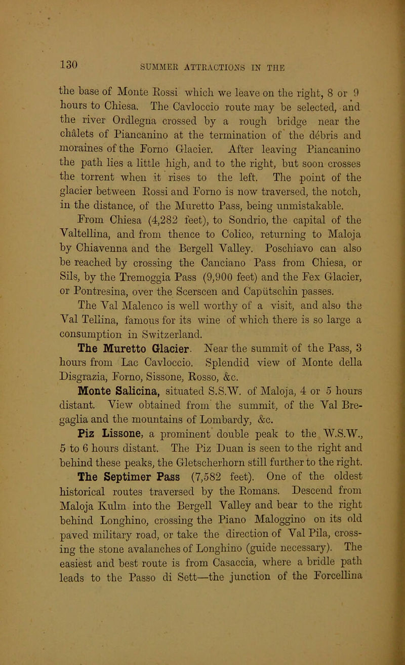 tlie base of Monte Eossi which we leave on the right, 8 or 9 hours to Cliiesa. The Cavloccio route may be selected, and the river Ordlegna crossed by a rough bridge near the chdlets of Piancanino at the termination of the debris and moraines of the Porno Glacier. After leaving Piancanino the path lies a little high, and to the right, but soon crosses the torrent when it rises to the left. The point of the glacier between Eossi and Porno is now traversed, the notch, in the distance, of the Muretto Pass, being unmistakable. From Chiesa (4,282 feet), to Sondrio, the capital of the Valtellina, and from thence to Colico, returning to Maloja by Chiavenna and the Bergell Valley. Poschiavo can also be reached by crossing the Canciano Pass from Chiesa, or Sils, by the Tremoggia Pass (9,900 feet) and the Pex Glacier, or Pontresina, over the Scerscen and Caputschin passes. The Val Malenco is well worthy of a visit, and also the Val Teliina, famous for its wine of which there is so large a consumption in Switzerland. The Muretto Glacier- Near the summit of the Pass, 3 hours from Lac Cavloccio. Splendid view of Monte della Disgrazia, Porno, Sissone, Eosso, &c. Monte Salicina, situated S.S.W. of Maloja, 4 or 5 hours distant. View obtained from the summit, of the Val Bre- gaglia and the mountains of Lombardy, &c. Piz Lissone, a prominent double peak to the W.S.W., 5 to 6 hours distant. The Piz Duan is seen to the right and behind these peaks, the Gletscherhorn still further to the right. The Septimer Pass (7,582 feet). One of the oldest historical routes traversed by the Eomans. Descend from Maloja Kulm into the Bergell Valley and bear to the right behind Longhino, crossing the Piano Maloggino on its old paved military road, or take the direction of Val Pila, cross- ing the stone avalanches of Longhino (guide necessary). The easiest and best route is from Casaccia, where a bridle path leads to the Passo di Sett—the junction of the Forcellina