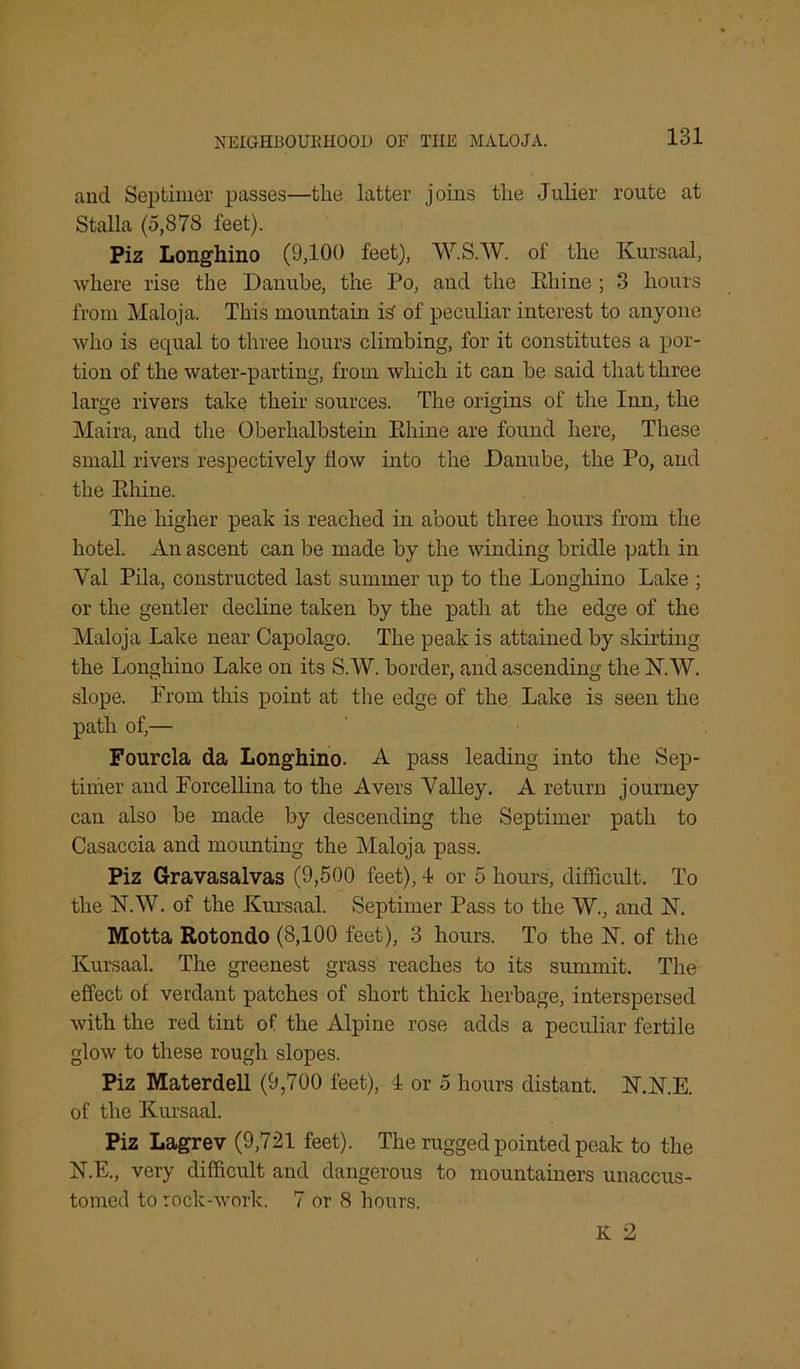 ancl Septimer passes—the latter joins the Julier route at Stalla (5,87S feet). Piz Longhino (9,100 feet), W.S.W. of the Kursaal, where rise the Danube, the Po, and the Ehine ; 3 hours from Maloja. This mountain is' of peculiar interest to anyone who is equal to three hours climbing, for it constitutes a por- tion of the water-parting, from which it can be said that three large rivers take their sources. The origins of the Inn, the Maira, and the Oberhalbstein Ehine are found here, These small rivers respectively How into the Danube, the Po, and the Ehine. The higher peak is reached in about three hours from the hotel. An ascent can be made by the winding bridle path in Yal Pila, constructed last summer up to the Longhino Lake ; or the gentler decline taken by the path at the edge of the Maloja Lake near Capolago. The peak is attained by skirting the Longhino Lake on its S.W. border, and ascending the 1ST.W. slope. Prom this point at the edge of the Lake is seen the path of,— Fourcla da Longhino. A pass leading into the Sep- timer and Forcellina to the Avers Yalley. A return journey can also be made by descending the Septimer path to Casaccia and mounting the Maloja pass. Piz Gravasalvas (9,500 feet), 4 or 5 hours, difficult. To the N.W. of the Kursaal. Septimer Pass to the W., and 1ST. Motta Rotondo (8,100 feet), 3 hours. To the N. of the Kursaal. The greenest grass reaches to its summit. The effect of verdant patches of short thick herbage, interspersed with the red tint of the Alpine rose adds a peculiar fertile glow to these rough slopes. Piz Materdell (9,700 feet), 4 or 5 hours distant. JST.K.E. of the Kursaal. Piz Lagrev (9,721 feet). The rugged pointed peak to the N.E., very difficult and dangerous to mountainers unaccus- tomed to rock-work. 7 or 8 hours. IC 2