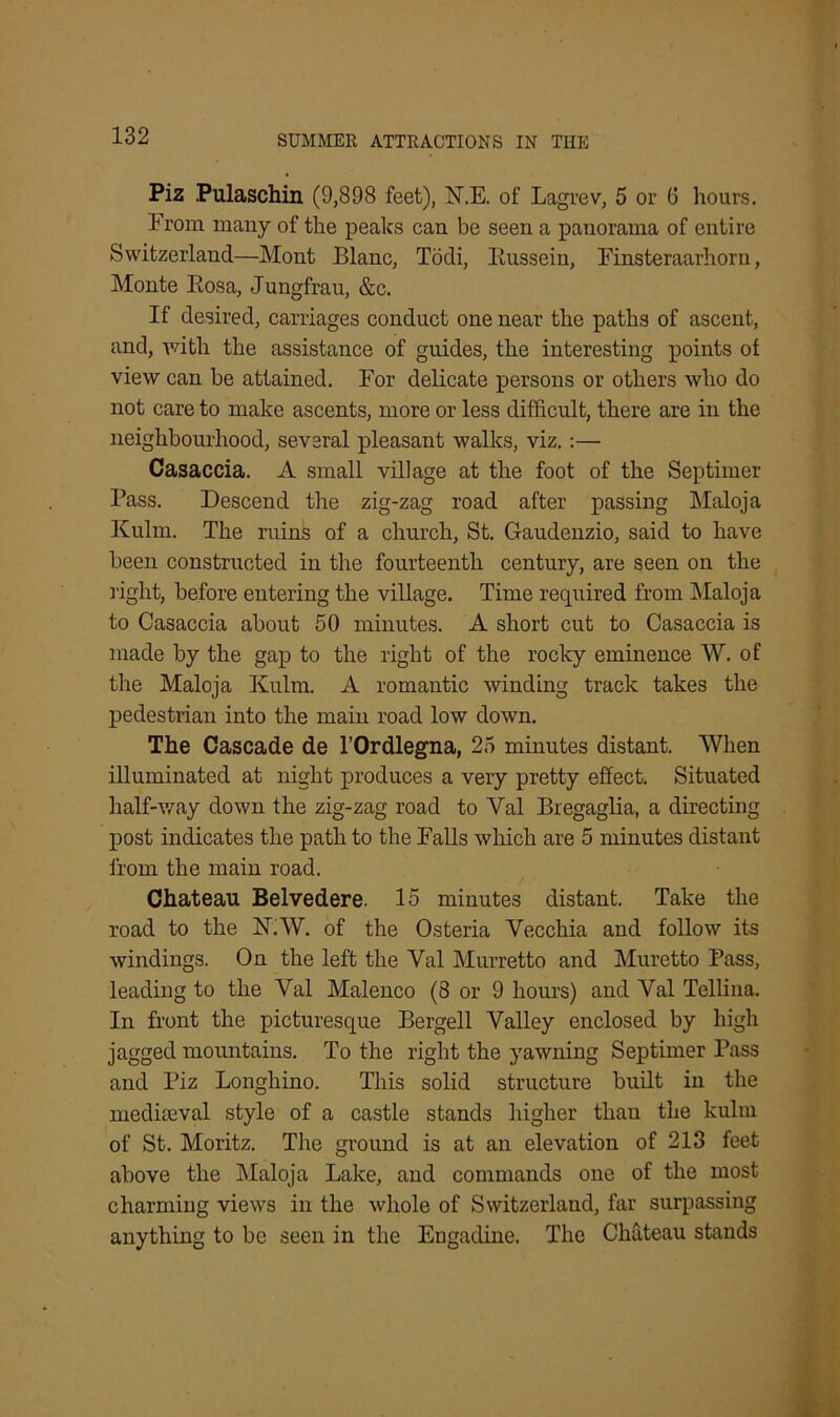 Piz Pulaschin (9,898 feet), N.E. of Lagrev, 5 or 6 hours. Prom many of the peaks can be seen a panorama of entire Switzerland—Mont Blanc, Todi, Russein, Finsteraarhorn, Monte Rosa, Jungfrau, &c. If desired, carriages conduct one near the paths of ascent, and, with the assistance of guides, the interesting points of view can be attained. For delicate persons or others who do not care to make ascents, more or less difficult, there are in the neighbourhood, several pleasant walks, viz.:— Casaccia. A small village at the foot of the Septimer Pass. Descend the zig-zag road after passing Maloja Kulm. The ruins of a church, St. Gaudenzio, said to have been constructed in the fourteenth century, are seen on the right, before entering the village. Time required from Maloja to Casaccia about 50 minutes. A short cut to Casaccia is made by the gap to the right of the rocky eminence W. of the Maloja Kulm. A romantic winding track takes the pedestrian into the main road low down. The Cascade de l’Ordlegna, 25 minutes distant. When illuminated at night produces a very pretty effect. Situated half-way down the zig-zag road to Yal Bregaglia, a directing post indicates the path to the Falls which are 5 minutes distant from the main road. Chateau Belvedere. 15 minutes distant. Take the road to the N.W. of the Osteria Yecchia and follow its windings. On the left the Yal Murretto and Muretto Pass, leading to the Val Malenco (8 or 9 hours) and Yal Tellina. In front the picturesque Bergell Valley enclosed by high jagged mountains. To the right the yawning Septimer Pass and Piz Longhino. This solid structure built in the mediaeval style of a castle stands higher than the kulm of St. Moritz. The ground is at an elevation of 213 feet above the Maloja Lake, and commands one of the most charming views in the whole of Switzerland, far surpassing anything to be seen in the Engadine. The Chateau stands