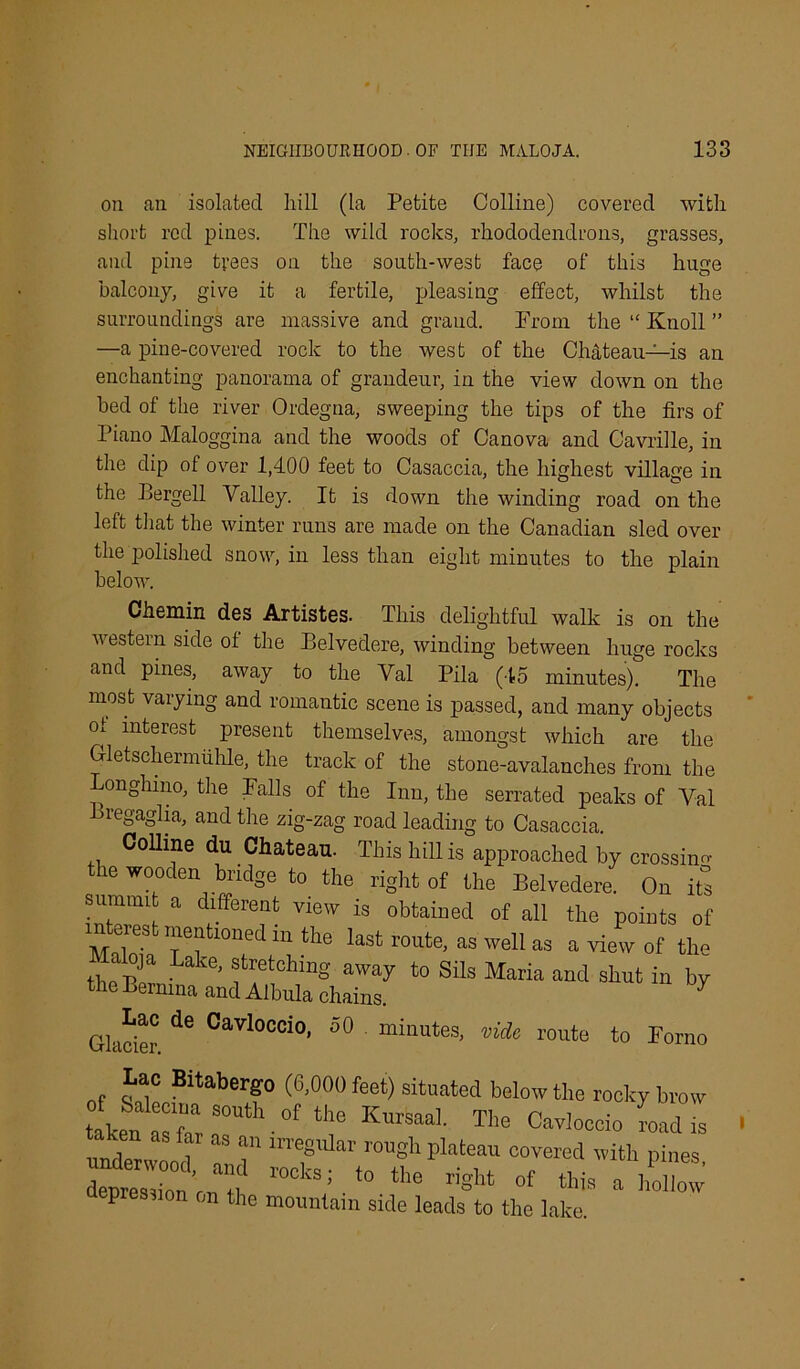 on an isolated hill (la Petite Colline) covered with short red pines. The wild rocks, rhododendrons, grasses, and pine trees on the south-west face of this huge balcony, give it a fertile, pleasing effect, whilst the surroundings are massive and grand. Prom the “ Knoll ” —a pine-covered rock to the west of the Chateau—is an enchanting panorama of grandeur, in the view down on the bed of the river Ordegna, sweeping the tips of the firs of Piano Maloggina and the woods of Canova and Cavrille, in the dip of over 1,400 feet to Casaccia, the highest village in the Bergell Valley. It is down the winding road on the left that the winter runs are made on the Canadian sled over the polished snow, in less than eight minutes to the plain below. Chemin des Artistes. This delightful walk is on the ■western side of the Belvedere, winding between huge rocks and pines, away to the Val Pila (45 minutes). The most varying and romantic scene is passed, and many objects ot interest present themselves, amongst which are the Gletschermiihle, the track of the stone-avalanches from the Longhmo, the Falls of the Inn, the serrated peaks of Val Bregaglia, and the zig-zag road leading to Casaccia. Colline du Chateau. This hill is approached by crossing the wooden bridge to the right of the Belvedere. On its summit a different view is obtained of all the points of mV* ie“UonKl 111 tllc last route, as well as a view of tile tlmBerni ’ Sils Mariil and shut in by ernina and Albula chains. Glacier ^ °aVl°Ccio' 50 “mutes, vide route to Fomo Lac Bitabergo (6,000 feet) situated below the rocky brow taken r;::°Uth.°f V “• Tl- Cavloccio Ld is underwood T T “V covered with pines, depression rif‘° the riS’’4 »4 a hollow depression on the mountain side leads to the lake.