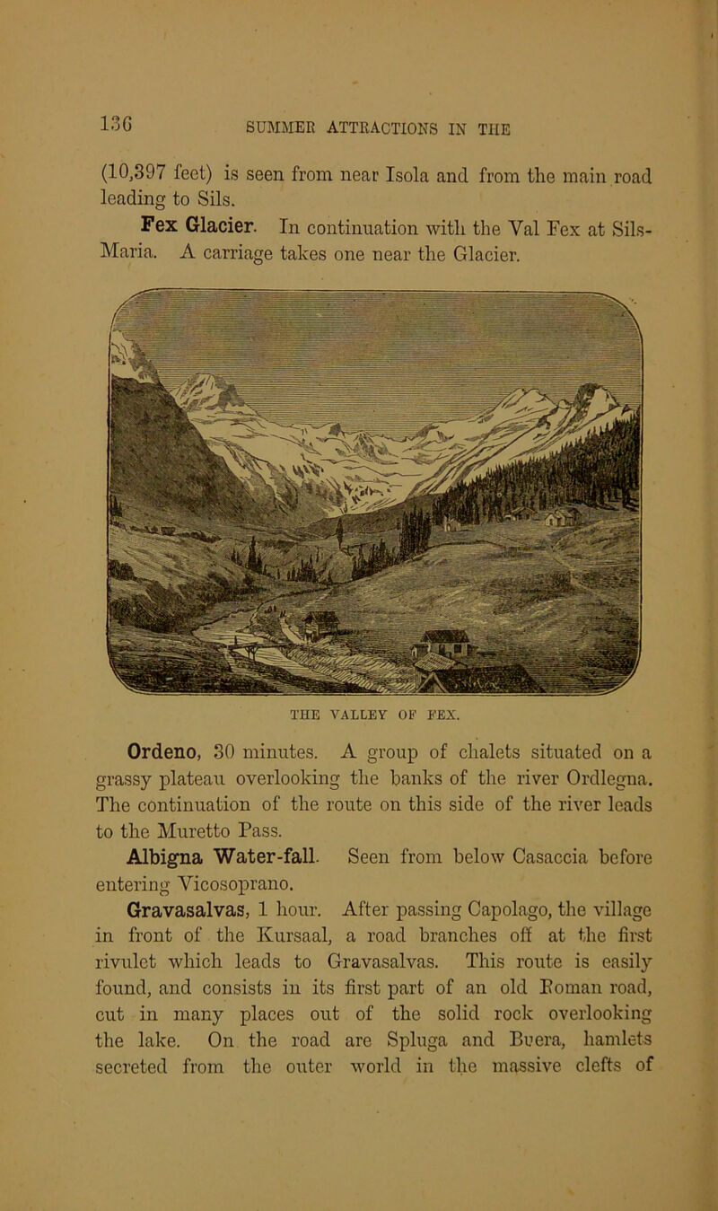 13G (10,397 leet) is seen from neat' Isola and from the main road leading to Sils. Fex Glacier. In continuation with the Yal Fex at Sils- Maria. A carriage takes one near the Glacier. THE VALLEY OF FEX. Ordeno, 30 minutes. A group of chalets situated on a grassy plateau overlooking the hanks of the river Ordlegna. The continuation of the route on this side of the river leads to the Muretto Pass. Albigna Water-fall. Seen from below Casaccia before entering Vicosoprano. Gravasalvas, 1 hour. After passing Capolago, the village in front of the Kursaal, a road branches off at the first rivulet which leads to Gravasalvas. This route is easily found, and consists in its first part of an old Eoman road, cut in many places out of the solid rock overlooking the lake. On the road are Spluga and Be era, hamlets secreted from the outer world in the massive clefts of