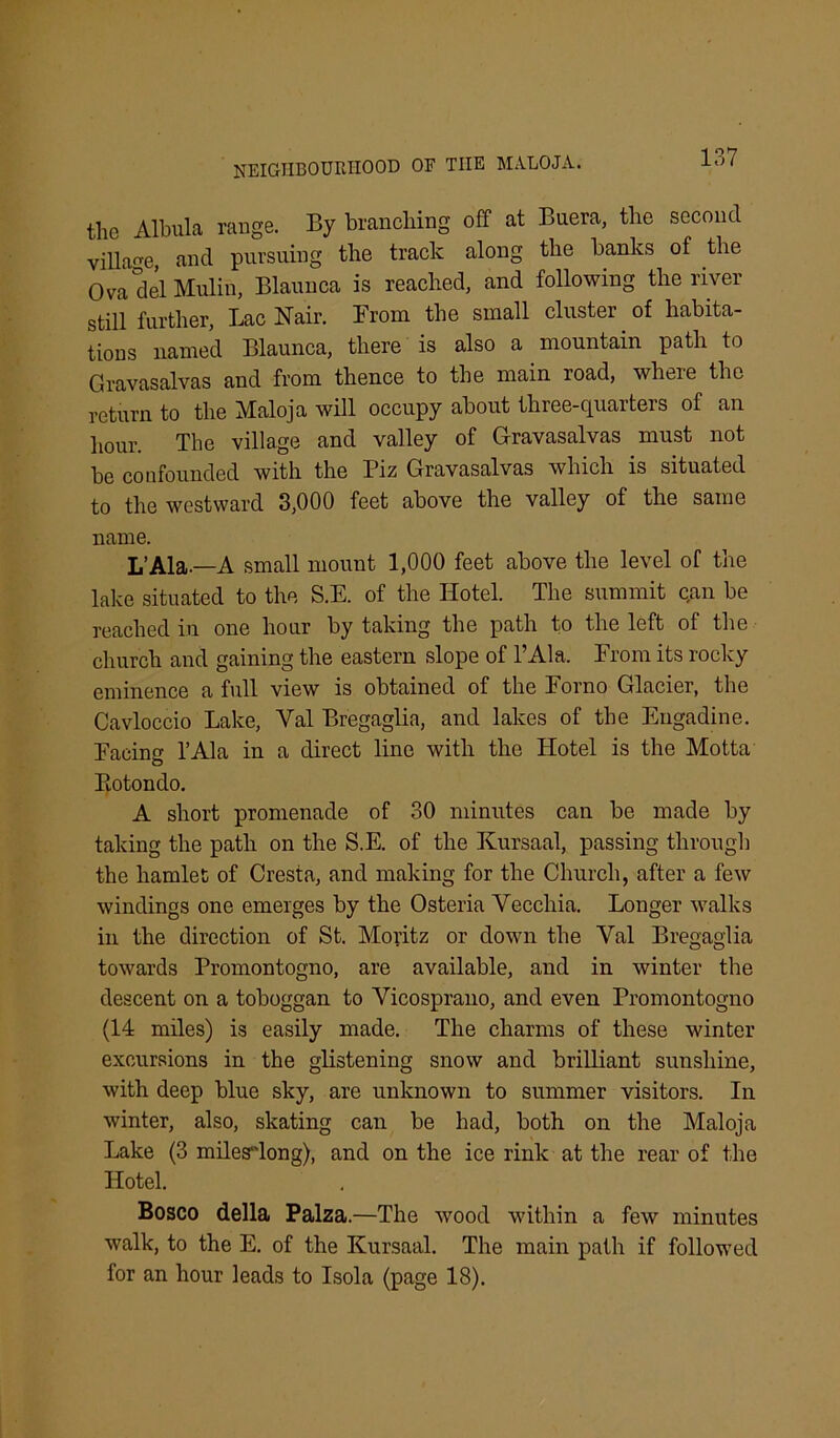 the Albula range. By branching off at Buera, the second village and pursuing the track along the banks of the Ova del Mulin, Blaunca is reached, and following the river still further. Lac Hair. From the small cluster of habita- tions named Blaunca, there is also a mountain path to Gravasalvas and from thence to the main road, where the return to the Maloja will occupy about three-quarters of an hour. The village and valley of Gravasalvas must not be confounded with the Piz Gravasalvas which is situated to the westward 3,000 feet above the valley of the same name. L’Ala.—A small mount 1,000 feet above the level of the lake situated to the S.E. of the Hotel. The summit qan be reached in one hour by taking the path to the left of the church and gaining the eastern slope of l’Ala. From its rocky eminence a full view is obtained of the Forno Glacier, the Cavloccio Lake, Yal Bregaglia, and lakes of the Engadine. Facin l’Ala in a direct line with the Hotel is the Motta Botondo. A short promenade of 30 minutes can be made by taking the path on the S.E. of the Kursaal, passing through the hamlet of Cresta, and making for the Church, after a few windings one emerges by the Osteria Vecchia. Longer walks in the direction of St. Moritz or down the Yal Bregaglia towards Promontogno, are available, and in winter the descent on a toboggan to Vicosprano, and even Promontogno (14 miles) is easily made. The charms of these winter excursions in the glistening snow and brilliant sunshine, with deep blue sky, are unknown to summer visitors. In winter, also, skating can be had, both on the Maloja Lake (3 milesdong), and on the ice rink at the rear of the Hotel. Bosco della Palza.—The wood within a few minutes walk, to the E. of the Kursaal. The main path if followed for an hour leads to Isola (page 18).