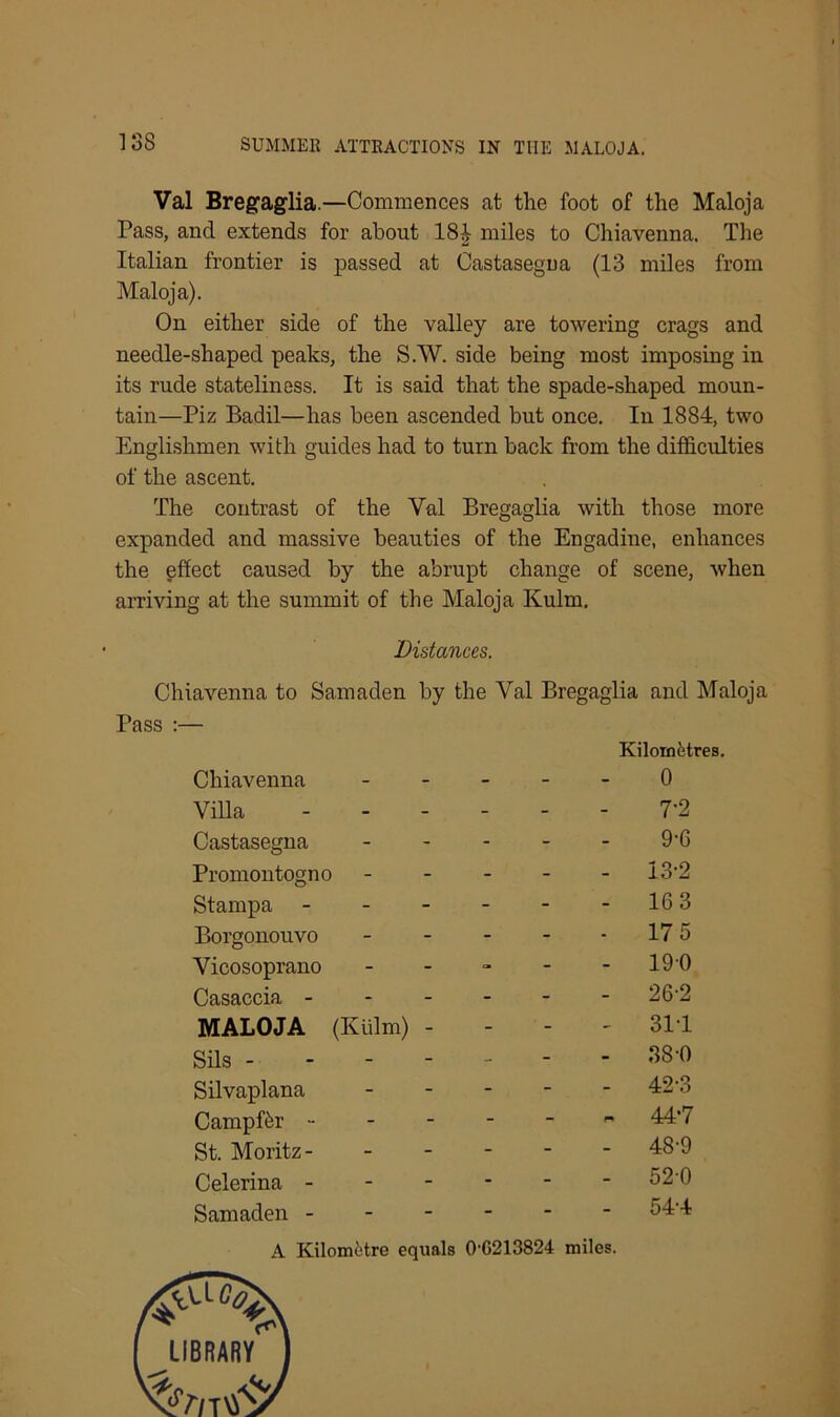 Val Bregaglia.—Commences at the foot of the Maloja Pass, and extends for about 18£ miles to Chiavenna. The Italian frontier is passed at Castasegua (13 miles from Maloja). On either side of the valley are towering crags and needle-shaped peaks, the S.W. side being most imposing in its rude stateliness. It is said that the spade-shaped moun- tain—Piz Badil—has been ascended but once. In 1884, two Englishmen with guides had to turn back from the difficulties of the ascent. The contrast of the Yal Bregaglia with those more expanded and massive beauties of the Engadine, enhances the effect caused by the abrupt change of scene, when arriving at the summit of the Maloja Kulm. Distances. Chiavenna to Samaden by the Val Bregaglia and Maloja Pass :— Chiavenna Villa Castasegua Promontogno ----- Stampa Borgonouvo ----- Vicosoprano - Casaccia MALOJA (Kulm) - Sils ------- Silvaplana Campffir ------ St. Moritz Celerina Samaden A Kilometre equals 0G213824 miles. ulomfetres. 0 7-2 9-6 13-2 16 3 17 5 190 26-2 311 38 0 42-3 44-7 48-9 520 54-4